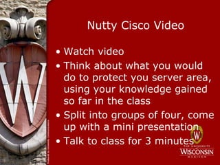 Nutty Cisco Video

• Watch video
• Think about what you would
  do to protect you server area,
  using your knowledge gained
  so far in the class
• Split into groups of four, come
  up with a mini presentation
• Talk to class for 3 minutes
 