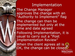 Implementation
• The Change Manager
  approves the change with an
  “Authority to Implement” flag
• The change can then be
  implemented but only at the
  time and date agreed
• Following Implementation, it is
  usual to carry out a “Post
  Implementation Review”
• When the client agrees all is
  OK, the change can be closed.
 