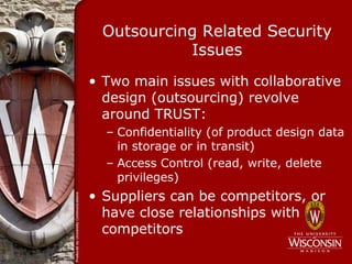 Outsourcing Related Security
           Issues
• Two main issues with collaborative
  design (outsourcing) revolve
  around TRUST:
  – Confidentiality (of product design data
    in storage or in transit)
  – Access Control (read, write, delete
    privileges)
• Suppliers can be competitors, or
  have close relationships with
  competitors
 