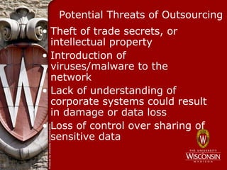 Potential Threats of Outsourcing
• Theft of trade secrets, or
  intellectual property
• Introduction of
  viruses/malware to the
  network
• Lack of understanding of
  corporate systems could result
  in damage or data loss
• Loss of control over sharing of
  sensitive data
 