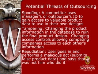 Potential Threats of Outsourcing
• Spoofing: A competitor uses
  manager’s or outsourcer’s ID to
  gain access to valuable product
  data to use in their own designs
• Tampering: Changing the product
  information in the database to ruin
  the final product design. Changing
  access controls allowing competing
  companies access to each other’s
  information
• Repudiation: User goes in and
  performs a malicious act (submits
  false product data) and says that it
  was not him who did it
 