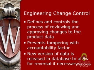 Engineering Change Control
• Defines and controls the
  process of reviewing and
  approving changes to the
  product data
• Prevents tampering with
  accountability factor
• New version of data is
  released in database to allow
  for reversal if necessary
 