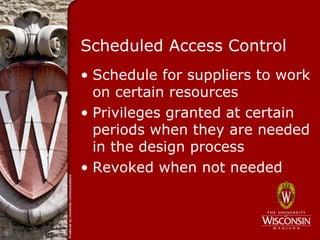 Scheduled Access Control
• Schedule for suppliers to work
  on certain resources
• Privileges granted at certain
  periods when they are needed
  in the design process
• Revoked when not needed
 