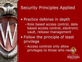 Security Principles Applied

• Practice defense in depth
  – Role based access control, data
    based access control, electronic
    vault, release management
• Follow the principle of least
  privilege
  – Access controls only allow
    privileges to those who need it
 