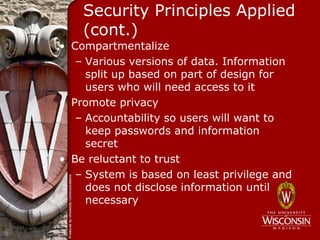 Security Principles Applied
    (cont.)
• Compartmentalize
   – Various versions of data. Information
     split up based on part of design for
     users who will need access to it
• Promote privacy
   – Accountability so users will want to
     keep passwords and information
     secret
• Be reluctant to trust
   – System is based on least privilege and
     does not disclose information until
     necessary
 