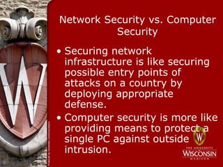 Network Security vs. Computer
          Security
• Securing network
  infrastructure is like securing
  possible entry points of
  attacks on a country by
  deploying appropriate
  defense.
• Computer security is more like
  providing means to protect a
  single PC against outside
  intrusion.
 