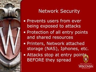 Network Security

• Prevents users from ever
  being exposed to attacks
• Protection of all entry points
  and shared resources
• Printers, Network attached
  storage (NAS), Iphones, etc.
• Attacks stop at entry points,
  BEFORE they spread
 