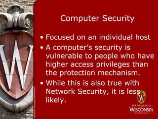 Computer Security

• Focused on an individual host
• A computer’s security is
  vulnerable to people who have
  higher access privileges than
  the protection mechanism.
• While this is also true with
  Network Security, it is less
  likely.
 