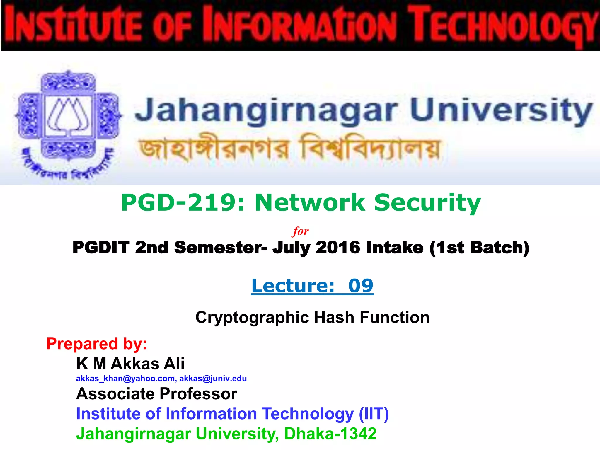 PGD-219: Network Security
for
PGDIT 2nd Semester- July 2016 Intake (1st Batch)
Lecture: 09
Cryptographic Hash Function
Prepared by:
K M Akkas Ali
akkas_khan@yahoo.com, akkas@juniv.edu
Associate Professor
Institute of Information Technology (IIT)
Jahangirnagar University, Dhaka-1342
 