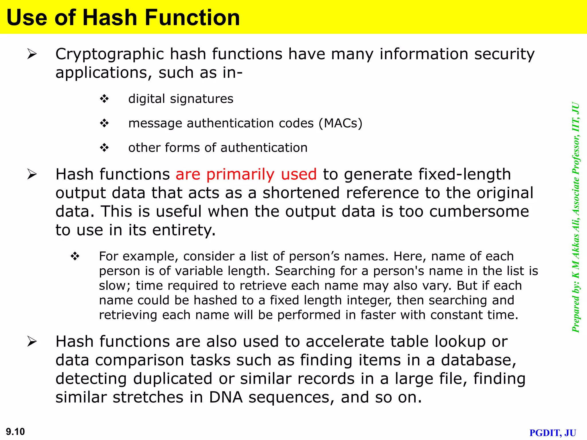 Preparedby:KMAkkasAli,AssociateProfessor,IIT,JU
PGDIT, JU9.10
Use of Hash Function
 Cryptographic hash functions have many information security
applications, such as in-
 digital signatures
 message authentication codes (MACs)
 other forms of authentication
 Hash functions are primarily used to generate fixed-length
output data that acts as a shortened reference to the original
data. This is useful when the output data is too cumbersome
to use in its entirety.
 For example, consider a list of person’s names. Here, name of each
person is of variable length. Searching for a person's name in the list is
slow; time required to retrieve each name may also vary. But if each
name could be hashed to a fixed length integer, then searching and
retrieving each name will be performed in faster with constant time.
 Hash functions are also used to accelerate table lookup or
data comparison tasks such as finding items in a database,
detecting duplicated or similar records in a large file, finding
similar stretches in DNA sequences, and so on.
 