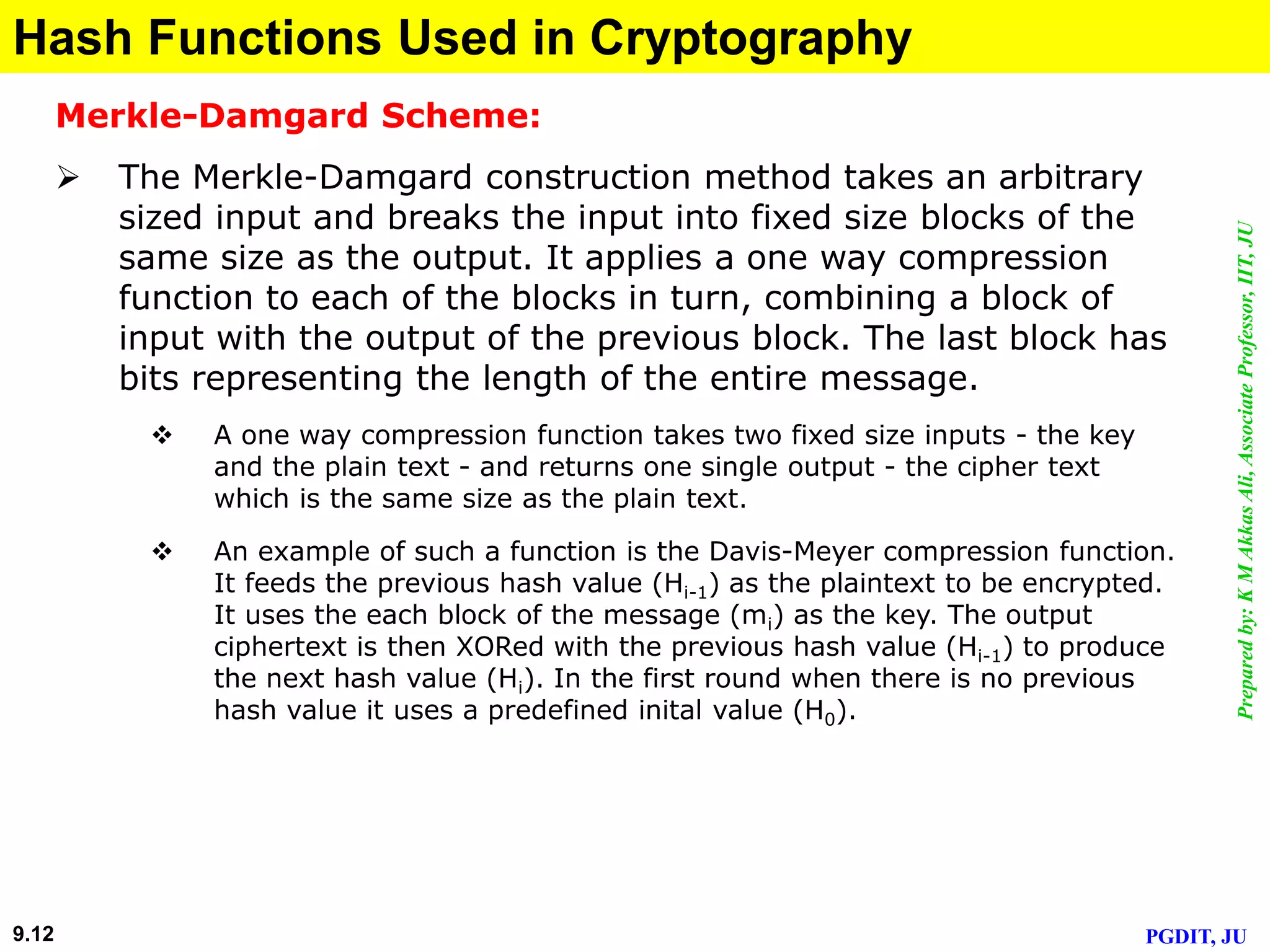 Preparedby:KMAkkasAli,AssociateProfessor,IIT,JU
PGDIT, JU9.12
Hash Functions Used in Cryptography
Merkle-Damgard Scheme:
 The Merkle-Damgard construction method takes an arbitrary
sized input and breaks the input into fixed size blocks of the
same size as the output. It applies a one way compression
function to each of the blocks in turn, combining a block of
input with the output of the previous block. The last block has
bits representing the length of the entire message.
 A one way compression function takes two fixed size inputs - the key
and the plain text - and returns one single output - the cipher text
which is the same size as the plain text.
 An example of such a function is the Davis-Meyer compression function.
It feeds the previous hash value (Hi-1) as the plaintext to be encrypted.
It uses the each block of the message (mi) as the key. The output
ciphertext is then XORed with the previous hash value (Hi-1) to produce
the next hash value (Hi). In the first round when there is no previous
hash value it uses a predefined inital value (H0).
 