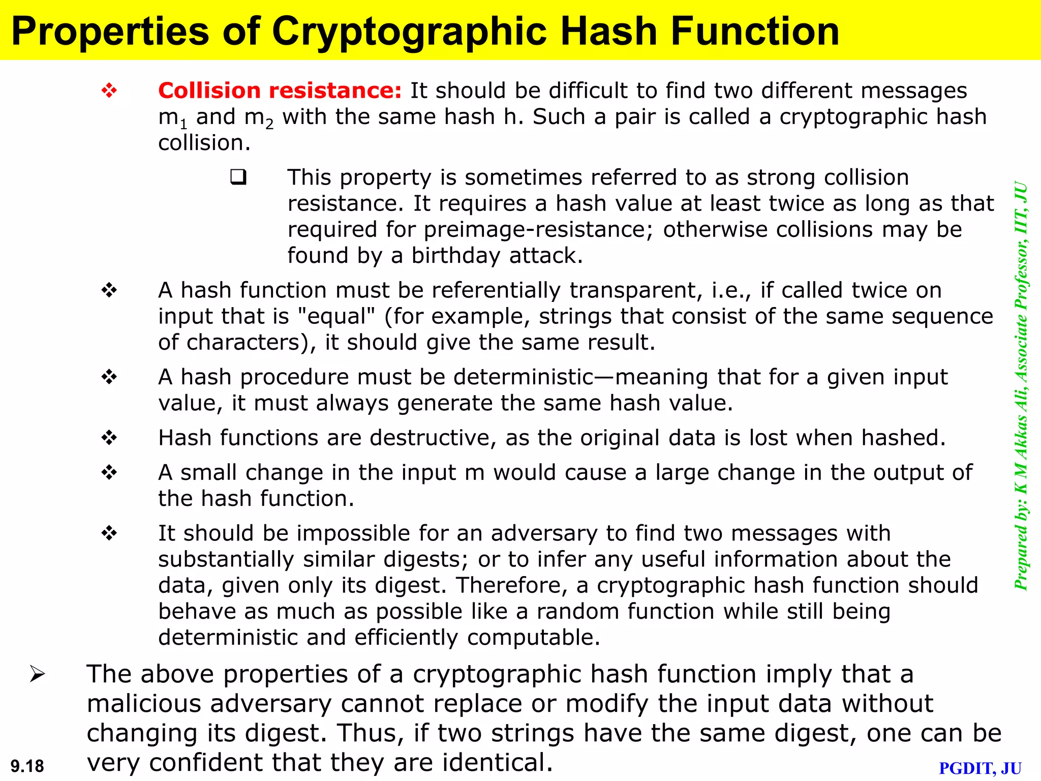 Preparedby:KMAkkasAli,AssociateProfessor,IIT,JU
PGDIT, JU9.18
Properties of Cryptographic Hash Function
 Collision resistance: It should be difficult to find two different messages
m1 and m2 with the same hash h. Such a pair is called a cryptographic hash
collision.
 This property is sometimes referred to as strong collision
resistance. It requires a hash value at least twice as long as that
required for preimage-resistance; otherwise collisions may be
found by a birthday attack.
 A hash function must be referentially transparent, i.e., if called twice on
input that is "equal" (for example, strings that consist of the same sequence
of characters), it should give the same result.
 A hash procedure must be deterministic—meaning that for a given input
value, it must always generate the same hash value.
 Hash functions are destructive, as the original data is lost when hashed.
 A small change in the input m would cause a large change in the output of
the hash function.
 It should be impossible for an adversary to find two messages with
substantially similar digests; or to infer any useful information about the
data, given only its digest. Therefore, a cryptographic hash function should
behave as much as possible like a random function while still being
deterministic and efficiently computable.
 The above properties of a cryptographic hash function imply that a
malicious adversary cannot replace or modify the input data without
changing its digest. Thus, if two strings have the same digest, one can be
very confident that they are identical.
 