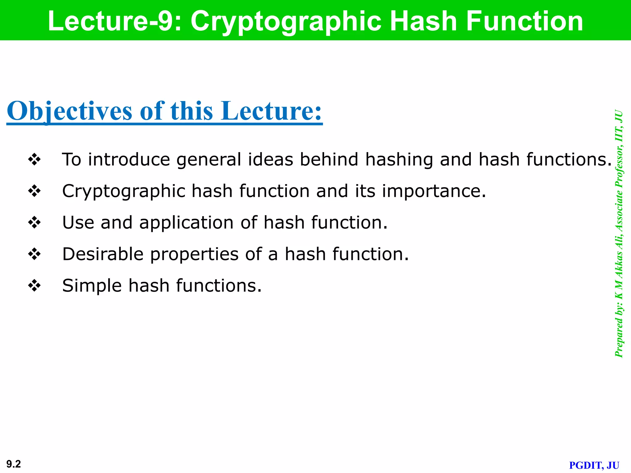 Preparedby:KMAkkasAli,AssociateProfessor,IIT,JU
PGDIT, JU
Lecture-9: Cryptographic Hash Function
 To introduce general ideas behind hashing and hash functions.
 Cryptographic hash function and its importance.
 Use and application of hash function.
 Desirable properties of a hash function.
 Simple hash functions.
Objectives of this Lecture:
9.2
 