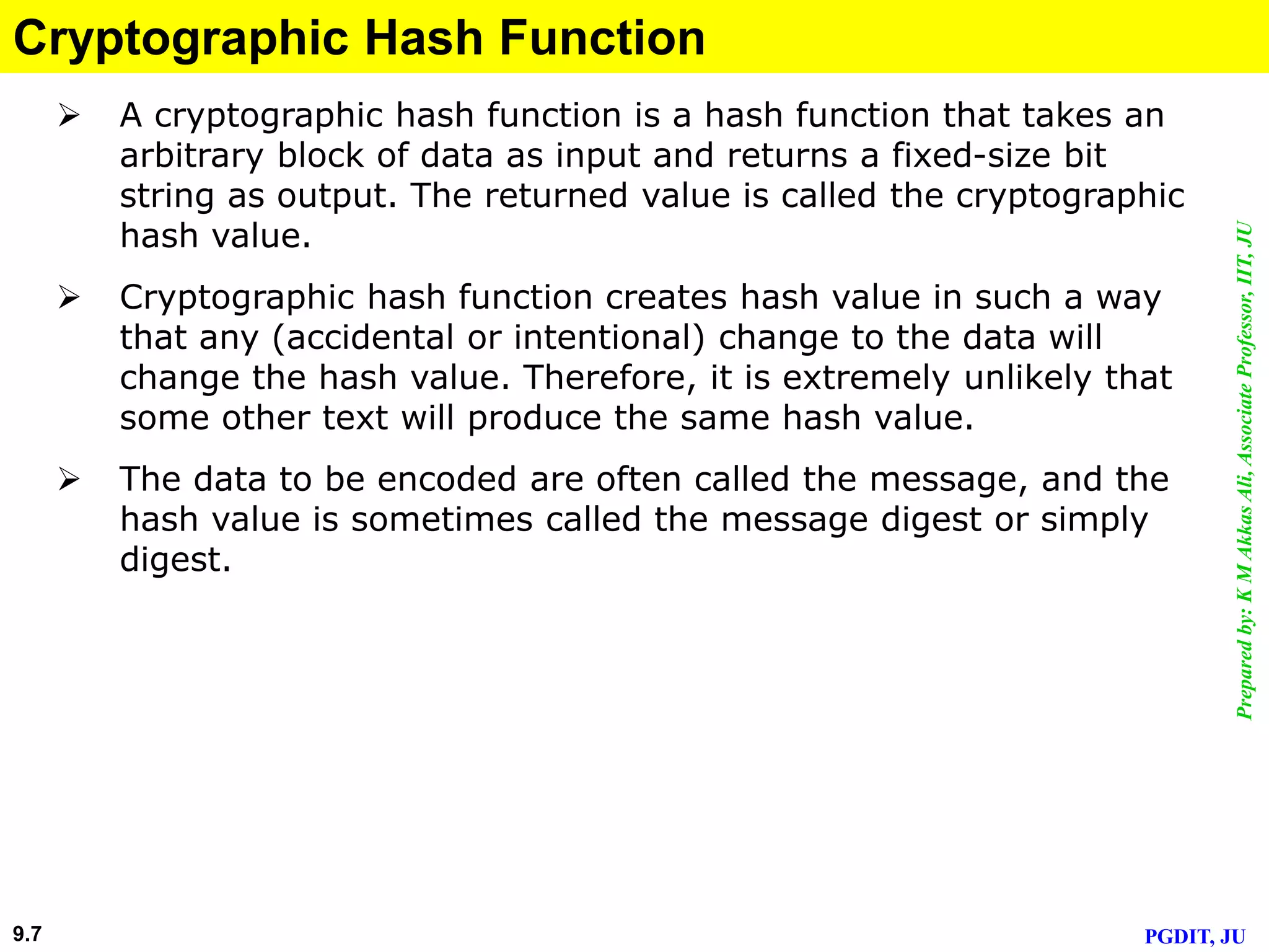 Preparedby:KMAkkasAli,AssociateProfessor,IIT,JU
PGDIT, JU9.7
Cryptographic Hash Function
 A cryptographic hash function is a hash function that takes an
arbitrary block of data as input and returns a fixed-size bit
string as output. The returned value is called the cryptographic
hash value.
 Cryptographic hash function creates hash value in such a way
that any (accidental or intentional) change to the data will
change the hash value. Therefore, it is extremely unlikely that
some other text will produce the same hash value.
 The data to be encoded are often called the message, and the
hash value is sometimes called the message digest or simply
digest.
 