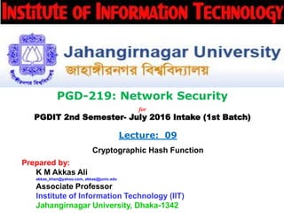 PGD-219: Network Security
for
PGDIT 2nd Semester- July 2016 Intake (1st Batch)
Lecture: 09
Cryptographic Hash Function
Prepared by:
K M Akkas Ali
akkas_khan@yahoo.com, akkas@juniv.edu
Associate Professor
Institute of Information Technology (IIT)
Jahangirnagar University, Dhaka-1342
 