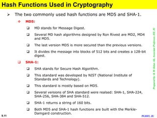 Preparedby:KMAkkasAli,AssociateProfessor,IIT,JU
PGDIT, JU9.11
Hash Functions Used in Cryptography
 The two commonly used hash functions are MD5 and SHA-1.
 MD5:
 MD stands for Message Digest.
 Several MD hash algorithms designed by Ron Rivest are MD2, MD4
and MD5.
 The last version MD5 is more secured than the previous versions.
 It divides the message into blocks of 512 bits and creates a 128-bit
digest.
 SHA-1:
 SHA stands for Secure Hash Algorithm.
 This standard was developed by NIST (National Institute of
Standards and Technology).
 This standard is mostly based on MD5.
 Several versions of SHA standard were realsed: SHA-1, SHA-224,
SHA-256, SHA-384 and SHA-512.
 SHA-1 returns a string of 160 bits.
 Both MD5 and SHA-1 hash functions are built with the Merkle-
Damgard construction.
 