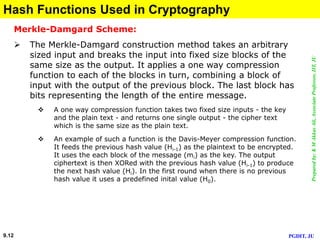 Preparedby:KMAkkasAli,AssociateProfessor,IIT,JU
PGDIT, JU9.12
Hash Functions Used in Cryptography
Merkle-Damgard Scheme:
 The Merkle-Damgard construction method takes an arbitrary
sized input and breaks the input into fixed size blocks of the
same size as the output. It applies a one way compression
function to each of the blocks in turn, combining a block of
input with the output of the previous block. The last block has
bits representing the length of the entire message.
 A one way compression function takes two fixed size inputs - the key
and the plain text - and returns one single output - the cipher text
which is the same size as the plain text.
 An example of such a function is the Davis-Meyer compression function.
It feeds the previous hash value (Hi-1) as the plaintext to be encrypted.
It uses the each block of the message (mi) as the key. The output
ciphertext is then XORed with the previous hash value (Hi-1) to produce
the next hash value (Hi). In the first round when there is no previous
hash value it uses a predefined inital value (H0).
 