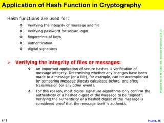 Preparedby:KMAkkasAli,AssociateProfessor,IIT,JU
PGDIT, JU9.13
Application of Hash Function in Cryptography
Hash functions are used for:
 Verifying the integrity of message and file
 Verifying password for secure login
 fingerprints of keys
 authentication
 digital signatures
 Verifying the integrity of files or messages:
 An important application of secure hashes is verification of
message integrity. Determining whether any changes have been
made to a message (or a file), for example, can be accomplished
by comparing message digests calculated before, and after,
transmission (or any other event).
 For this reason, most digital signature algorithms only confirm the
authenticity of a hashed digest of the message to be "signed".
Verifying the authenticity of a hashed digest of the message is
considered proof that the message itself is authentic.
 
