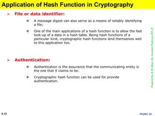 Preparedby:KMAkkasAli,AssociateProfessor,IIT,JU
PGDIT, JU9.15
Application of Hash Function in Cryptography
 File or data identifier:
 A message digest can also serve as a means of reliably identifying
a file;
 One of the main applications of a hash function is to allow the fast
look-up of a data in a hash table. Being hash functions of a
particular kind, cryptographic hash functions lend themselves well
to this application too.
 Authentication:
 Authentication is the assurance that the communicating entity is
the one that it claims to be.
 Cryptographic hash function can be used for provide
authentication.
 