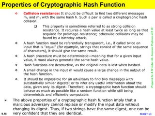 Preparedby:KMAkkasAli,AssociateProfessor,IIT,JU
PGDIT, JU9.18
Properties of Cryptographic Hash Function
 Collision resistance: It should be difficult to find two different messages
m1 and m2 with the same hash h. Such a pair is called a cryptographic hash
collision.
 This property is sometimes referred to as strong collision
resistance. It requires a hash value at least twice as long as that
required for preimage-resistance; otherwise collisions may be
found by a birthday attack.
 A hash function must be referentially transparent, i.e., if called twice on
input that is "equal" (for example, strings that consist of the same sequence
of characters), it should give the same result.
 A hash procedure must be deterministic—meaning that for a given input
value, it must always generate the same hash value.
 Hash functions are destructive, as the original data is lost when hashed.
 A small change in the input m would cause a large change in the output of
the hash function.
 It should be impossible for an adversary to find two messages with
substantially similar digests; or to infer any useful information about the
data, given only its digest. Therefore, a cryptographic hash function should
behave as much as possible like a random function while still being
deterministic and efficiently computable.
 The above properties of a cryptographic hash function imply that a
malicious adversary cannot replace or modify the input data without
changing its digest. Thus, if two strings have the same digest, one can be
very confident that they are identical.
 