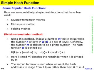 Preparedby:KMAkkasAli,AssociateProfessor,IIT,JU
PGDIT, JU9.19
Simple Hash Function
Division-remainder method:
 Using this method, choose a number m that is larger than
the number n of keys in K (K is a set of keys). Generally,
the number m is chosen to be a prime number. The hash
function H is defined as:
H(k)= k (mod m) or, H(k)= k (mod m)+1
 Here k (mod m) denotes the remainder when k is divided
by m.
 The second formula is used when we want the hash
addresses to range from 1 to m rather than from 0 to m-1.
Some Popular Hash Function:
Here are some relatively simple hash functions that have been
used:
 Division-remainder method
 Mid-square method
 Folding method
 