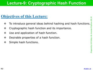 Preparedby:KMAkkasAli,AssociateProfessor,IIT,JU
PGDIT, JU
Lecture-9: Cryptographic Hash Function
 To introduce general ideas behind hashing and hash functions.
 Cryptographic hash function and its importance.
 Use and application of hash function.
 Desirable properties of a hash function.
 Simple hash functions.
Objectives of this Lecture:
9.2
 