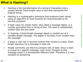 Preparedby:KMAkkasAli,AssociateProfessor,IIT,JU
PGDIT, JU9.3
What is Hashing?
 Hashing is the transformation of a string of characters into a
usually shorter fixed-length value or key that represents the
original string.
 Hashing is a cryptographic technique that produces hash values
using an algorithm or hash function for accessing data or for
security purposes.
 A hash value (or simply hash), also called a message digest, is a
number generated from a string of text. The hash is substantially
smaller than the text itself.
 In hashing, a fixed-length message digest is created out of a
variable-length message. The digest is normally much smaller than
the message.
 It plays a vital role in security system that creates a unique, fixed-
length signature for a message or data set.
 People commonly use them to compare sets of data. Since a hash
is unique to a specific message, even minor changes to that
message result in a dramatically different hash. Therefore it is very
resistant to tampering.
 