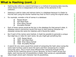 Preparedby:KMAkkasAli,AssociateProfessor,IIT,JU
PGDIT, JU9.4
What is Hashing (cont…)
 Hashing also refers to a search technique or a method of accessing data records,
where search time is independent of the number of the elements in the
collection.
 Hashing is used to index and retrieve items in a database because it is faster to
find the item using the shorter hashed key than to find it using the original value.
 For example, consider a list of names in a database:
 Rassel Akram
 Asif Afzal Khan
 Khan Ataus Samad
 Anuradha Mondol
 Each of these names would be the key in the database for that person's data. A
database search mechanism would first have to start looking character-by-
character across the name for matches until it found the match.
 But if each of the names were hashed, it might be possible to generate a unique
four-digit key or index for each name. So you might get something like:
 1345 Rassel Akram
 3097 Asif Afzal Khan
 4060 Khan Ataus Samad
 7350 Anuradha Mondol
 A search for any name would first consist of computing the hash value (using the
same hash function used to store the item) and then comparing for a match
using that value. This is much more efficient than searching through all the
records till the matching record is found. Because, to find a match across four
digits, each having only 10 possibilities is faster, than across an unpredictable
value length where each character had 26 possibilities.
 