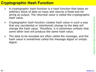 Preparedby:KMAkkasAli,AssociateProfessor,IIT,JU
PGDIT, JU9.7
Cryptographic Hash Function
 A cryptographic hash function is a hash function that takes an
arbitrary block of data as input and returns a fixed-size bit
string as output. The returned value is called the cryptographic
hash value.
 Cryptographic hash function creates hash value in such a way
that any (accidental or intentional) change to the data will
change the hash value. Therefore, it is extremely unlikely that
some other text will produce the same hash value.
 The data to be encoded are often called the message, and the
hash value is sometimes called the message digest or simply
digest.
 
