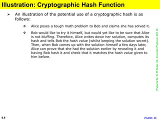 Preparedby:KMAkkasAli,AssociateProfessor,IIT,JU
PGDIT, JU9.9
Illustration: Cryptographic Hash Function
 An illustration of the potential use of a cryptographic hash is as
follows:
 Alice poses a tough math problem to Bob and claims she has solved it.
 Bob would like to try it himself, but would yet like to be sure that Alice
is not bluffing. Therefore, Alice writes down her solution, computes its
hash and tells Bob the hash value (whilst keeping the solution secret).
Then, when Bob comes up with the solution himself a few days later,
Alice can prove that she had the solution earlier by revealing it and
having Bob hash it and check that it matches the hash value given to
him before.
 