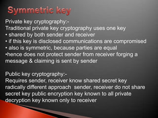 Private key cryptography:Traditional private key cryptography uses one key
• shared by both sender and receiver
• if this key is disclosed communications are compromised
• also is symmetric, because parties are equal
•hence does not protect sender from receiver forging a
message & claiming is sent by sender
Public key cryptography:Requires sender, receiver know shared secret key
radically different approach sender, receiver do not share
secret key public encryption key known to all private
decryption key known only to receiver

 