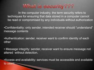 In the computer industry, the term security refers to
techniques for ensuring that data stored in a computer cannot
be read or compromised by any individuals without authorization
•Confidentiality: only sender, intended receiver should “understand”
message contents

•Authentication: sender, receiver want to confirm identity of each
other
• Message integrity: sender, receiver want to ensure message not
altered without detection.
•Access and availability: services must be accessible and available
to users

 
