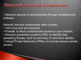 Network security is accomplished through hardware and
software.
Network security components often include:
• Anti-virus and anti-spyware
• Firewall, to block unauthorized access to your network
• Intrusion prevention systems (IPS), to identify fastspreading threats, such as zero-day or zero-hour attacks
• Virtual Private Networks (VPNs), to provide secure remote
access

 