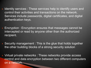 

Identity services : These services help to identify users and
control their activities and transactions on the network.
Services include passwords, digital certificates, and digital
authentication keys.



Encryption : Encryption ensures that messages cannot be
intercepted or read by anyone other than the authorized
recipient.



Security management : This is the glue that holds together
the other building blocks of a strong security solution



Virtual private networks : These networks provide access
control and data encryption between two different computers
on a network.

 