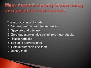 The most common include :
1 Viruses, worms, and Trojan horses
2 Spyware and adware
3 Zero-day attacks, also called zero-hour attacks
4 Hacker attacks
5 Denial of service attacks
6 Data interception and theft
7 Identity theft

 