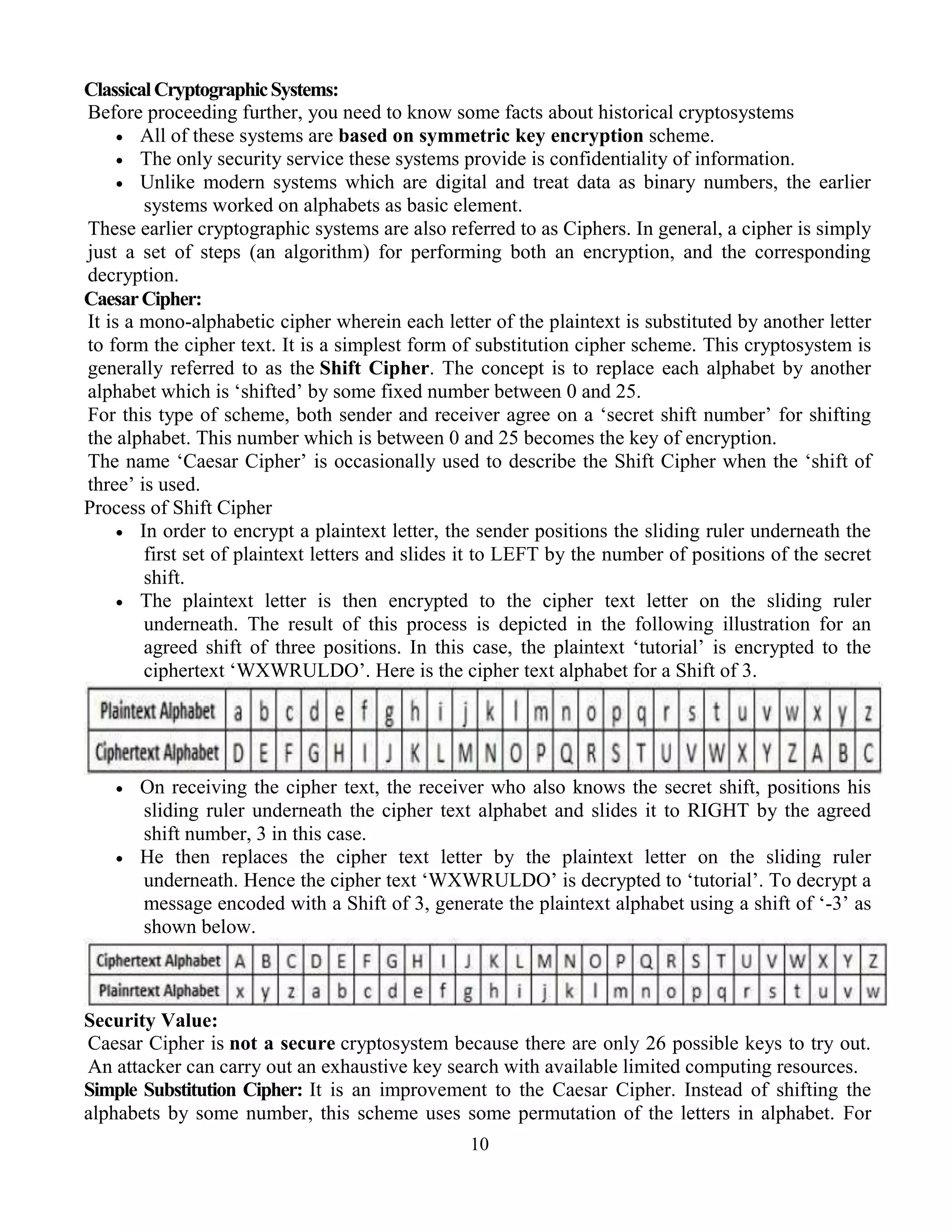 10
ClassicalCryptographicSystems:
Before proceeding further, you need to know some facts about historical cryptosystems
 All of these systems are based on symmetric key encryption scheme.
 The only security service these systems provide is confidentiality of information.
 Unlike modern systems which are digital and treat data as binary numbers, the earlier
systems worked on alphabets as basic element.
These earlier cryptographic systems are also referred to as Ciphers. In general, a cipher is simply
just a set of steps (an algorithm) for performing both an encryption, and the corresponding
decryption.
CaesarCipher:
It is a mono-alphabetic cipher wherein each letter of the plaintext is substituted by another letter
to form the cipher text. It is a simplest form of substitution cipher scheme. This cryptosystem is
generally referred to as the Shift Cipher. The concept is to replace each alphabet by another
alphabet which is ‘shifted’ by some fixed number between 0 and 25.
For this type of scheme, both sender and receiver agree on a ‘secret shift number’ for shifting
the alphabet. This number which is between 0 and 25 becomes the key of encryption.
The name ‘Caesar Cipher’ is occasionally used to describe the Shift Cipher when the ‘shift of
three’ is used.
Process of Shift Cipher
 In order to encrypt a plaintext letter, the sender positions the sliding ruler underneath the
first set of plaintext letters and slides it to LEFT by the number of positions of the secret
shift.
 The plaintext letter is then encrypted to the cipher text letter on the sliding ruler
underneath. The result of this process is depicted in the following illustration for an
agreed shift of three positions. In this case, the plaintext ‘tutorial’ is encrypted to the
ciphertext ‘WXWRULDO’. Here is the cipher text alphabet for a Shift of 3.
 On receiving the cipher text, the receiver who also knows the secret shift, positions his
sliding ruler underneath the cipher text alphabet and slides it to RIGHT by the agreed
shift number, 3 in this case.
 He then replaces the cipher text letter by the plaintext letter on the sliding ruler
underneath. Hence the cipher text ‘WXWRULDO’ is decrypted to ‘tutorial’. To decrypt a
message encoded with a Shift of 3, generate the plaintext alphabet using a shift of ‘-3’ as
shown below.
Security Value:
Caesar Cipher is not a secure cryptosystem because there are only 26 possible keys to try out.
An attacker can carry out an exhaustive key search with available limited computing resources.
Simple Substitution Cipher: It is an improvement to the Caesar Cipher. Instead of shifting the
alphabets by some number, this scheme uses some permutation of the letters in alphabet. For
 