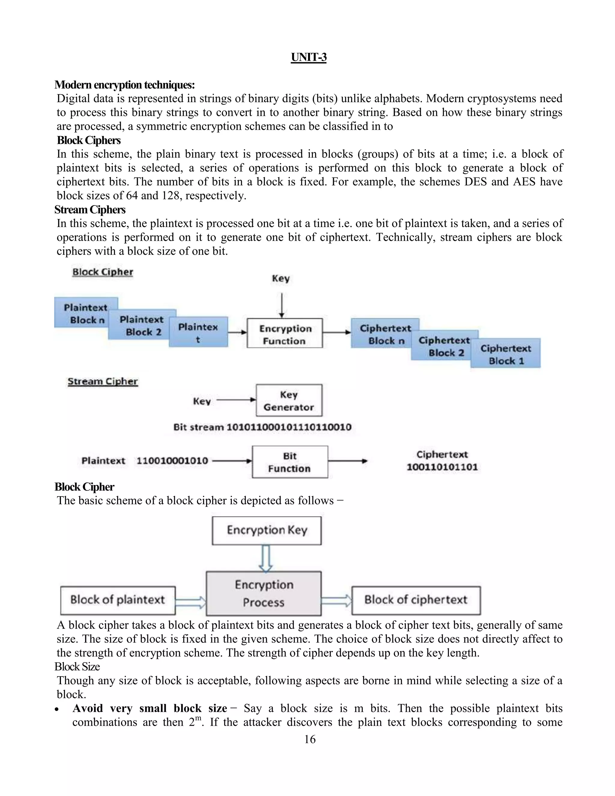 16
UNIT-3
Modernencryptiontechniques:
Digital data is represented in strings of binary digits (bits) unlike alphabets. Modern cryptosystems need
to process this binary strings to convert in to another binary string. Based on how these binary strings
are processed, a symmetric encryption schemes can be classified in to
BlockCiphers
In this scheme, the plain binary text is processed in blocks (groups) of bits at a time; i.e. a block of
plaintext bits is selected, a series of operations is performed on this block to generate a block of
ciphertext bits. The number of bits in a block is fixed. For example, the schemes DES and AES have
block sizes of 64 and 128, respectively.
StreamCiphers
In this scheme, the plaintext is processed one bit at a time i.e. one bit of plaintext is taken, and a series of
operations is performed on it to generate one bit of ciphertext. Technically, stream ciphers are block
ciphers with a block size of one bit.
BlockCipher
The basic scheme of a block cipher is depicted as follows −
A block cipher takes a block of plaintext bits and generates a block of cipher text bits, generally of same
size. The size of block is fixed in the given scheme. The choice of block size does not directly affect to
the strength of encryption scheme. The strength of cipher depends up on the key length.
BlockSize
Though any size of block is acceptable, following aspects are borne in mind while selecting a size of a
block.
 Avoid very small block size − Say a block size is m bits. Then the possible plaintext bits
combinations are then 2m
. If the attacker discovers the plain text blocks corresponding to some
 