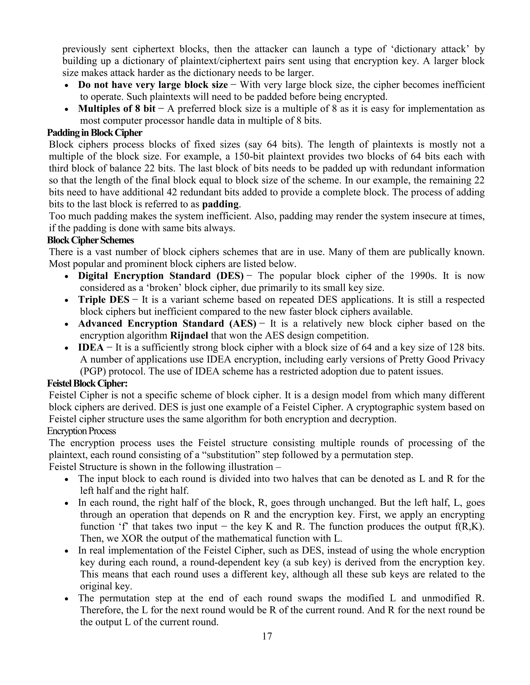 17
previously sent ciphertext blocks, then the attacker can launch a type of ‘dictionary attack’ by
building up a dictionary of plaintext/ciphertext pairs sent using that encryption key. A larger block
size makes attack harder as the dictionary needs to be larger.
 Do not have very large block size − With very large block size, the cipher becomes inefficient
to operate. Such plaintexts will need to be padded before being encrypted.
 Multiples of 8 bit − A preferred block size is a multiple of 8 as it is easy for implementation as
most computer processor handle data in multiple of 8 bits.
PaddinginBlockCipher
Block ciphers process blocks of fixed sizes (say 64 bits). The length of plaintexts is mostly not a
multiple of the block size. For example, a 150-bit plaintext provides two blocks of 64 bits each with
third block of balance 22 bits. The last block of bits needs to be padded up with redundant information
so that the length of the final block equal to block size of the scheme. In our example, the remaining 22
bits need to have additional 42 redundant bits added to provide a complete block. The process of adding
bits to the last block is referred to as padding.
Too much padding makes the system inefficient. Also, padding may render the system insecure at times,
if the padding is done with same bits always.
BlockCipherSchemes
There is a vast number of block ciphers schemes that are in use. Many of them are publically known.
Most popular and prominent block ciphers are listed below.
 Digital Encryption Standard (DES) − The popular block cipher of the 1990s. It is now
considered as a ‘broken’ block cipher, due primarily to its small key size.
 Triple DES − It is a variant scheme based on repeated DES applications. It is still a respected
block ciphers but inefficient compared to the new faster block ciphers available.
 Advanced Encryption Standard (AES) − It is a relatively new block cipher based on the
encryption algorithm Rijndael that won the AES design competition.
 IDEA − It is a sufficiently strong block cipher with a block size of 64 and a key size of 128 bits.
A number of applications use IDEA encryption, including early versions of Pretty Good Privacy
(PGP) protocol. The use of IDEA scheme has a restricted adoption due to patent issues.
FeistelBlockCipher:
Feistel Cipher is not a specific scheme of block cipher. It is a design model from which many different
block ciphers are derived. DES is just one example of a Feistel Cipher. A cryptographic system based on
Feistel cipher structure uses the same algorithm for both encryption and decryption.
EncryptionProcess
The encryption process uses the Feistel structure consisting multiple rounds of processing of the
plaintext, each round consisting of a “substitution” step followed by a permutation step.
Feistel Structure is shown in the following illustration –
 The input block to each round is divided into two halves that can be denoted as L and R for the
left half and the right half.
 In each round, the right half of the block, R, goes through unchanged. But the left half, L, goes
through an operation that depends on R and the encryption key. First, we apply an encrypting
function ‘f’ that takes two input − the key K and R. The function produces the output f(R,K).
Then, we XOR the output of the mathematical function with L.
 In real implementation of the Feistel Cipher, such as DES, instead of using the whole encryption
key during each round, a round-dependent key (a sub key) is derived from the encryption key.
This means that each round uses a different key, although all these sub keys are related to the
original key.
 The permutation step at the end of each round swaps the modified L and unmodified R.
Therefore, the L for the next round would be R of the current round. And R for the next round be
the output L of the current round.
 
