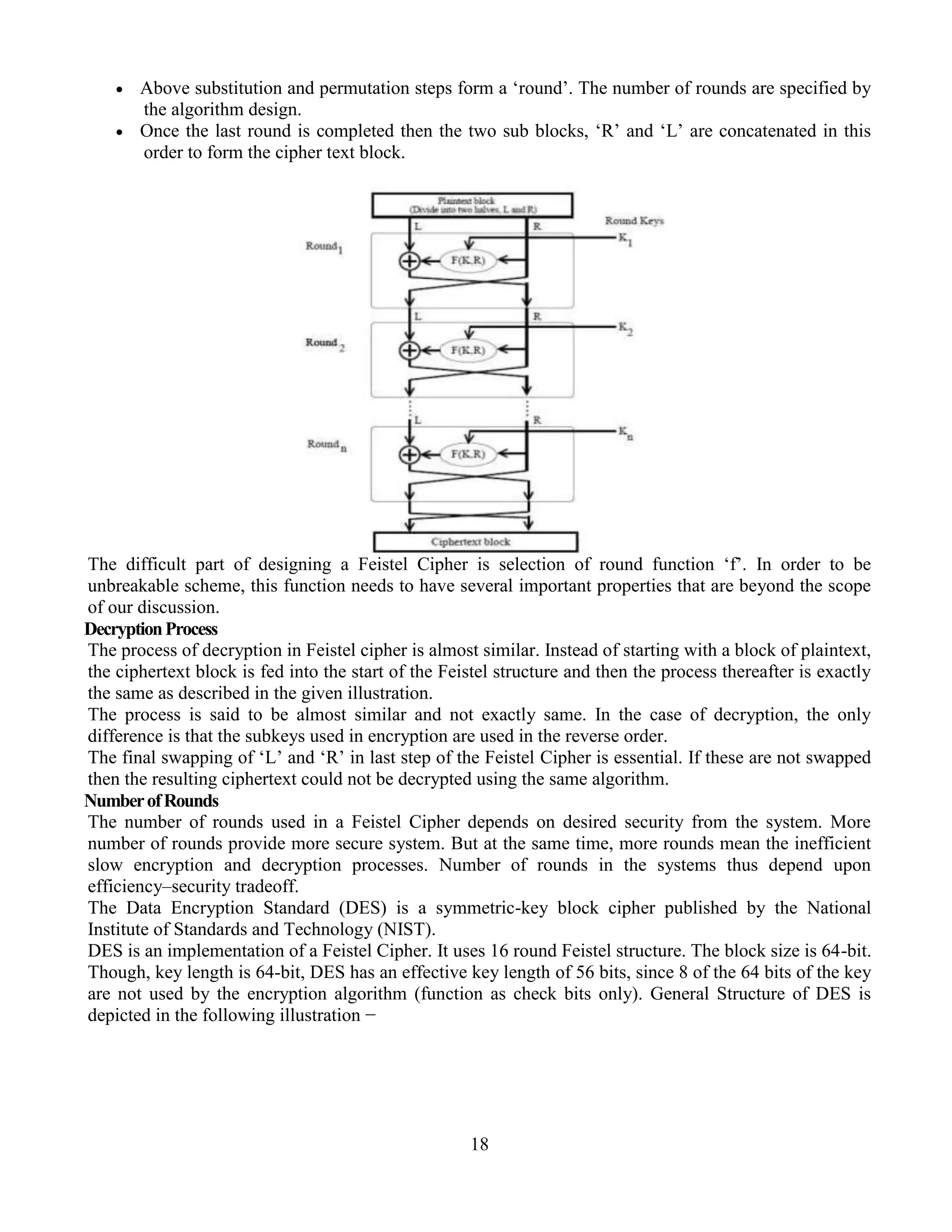 18
 Above substitution and permutation steps form a ‘round’. The number of rounds are specified by
the algorithm design.
 Once the last round is completed then the two sub blocks, ‘R’ and ‘L’ are concatenated in this
order to form the cipher text block.
The difficult part of designing a Feistel Cipher is selection of round function ‘f’. In order to be
unbreakable scheme, this function needs to have several important properties that are beyond the scope
of our discussion.
DecryptionProcess
The process of decryption in Feistel cipher is almost similar. Instead of starting with a block of plaintext,
the ciphertext block is fed into the start of the Feistel structure and then the process thereafter is exactly
the same as described in the given illustration.
The process is said to be almost similar and not exactly same. In the case of decryption, the only
difference is that the subkeys used in encryption are used in the reverse order.
The final swapping of ‘L’ and ‘R’ in last step of the Feistel Cipher is essential. If these are not swapped
then the resulting ciphertext could not be decrypted using the same algorithm.
NumberofRounds
The number of rounds used in a Feistel Cipher depends on desired security from the system. More
number of rounds provide more secure system. But at the same time, more rounds mean the inefficient
slow encryption and decryption processes. Number of rounds in the systems thus depend upon
efficiency–security tradeoff.
The Data Encryption Standard (DES) is a symmetric-key block cipher published by the National
Institute of Standards and Technology (NIST).
DES is an implementation of a Feistel Cipher. It uses 16 round Feistel structure. The block size is 64-bit.
Though, key length is 64-bit, DES has an effective key length of 56 bits, since 8 of the 64 bits of the key
are not used by the encryption algorithm (function as check bits only). General Structure of DES is
depicted in the following illustration −
 