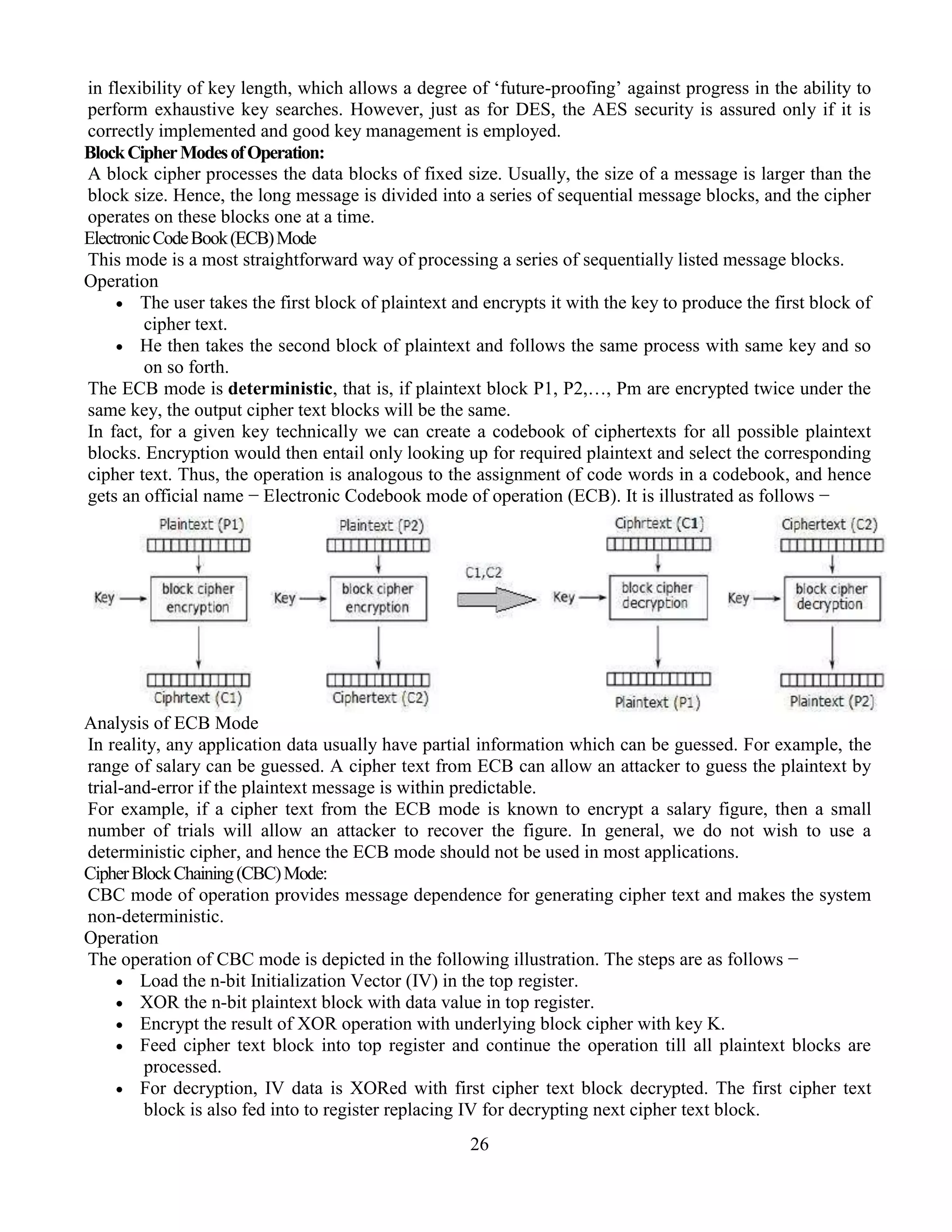 26
in flexibility of key length, which allows a degree of ‘future-proofing’ against progress in the ability to
perform exhaustive key searches. However, just as for DES, the AES security is assured only if it is
correctly implemented and good key management is employed.
BlockCipherModesofOperation:
A block cipher processes the data blocks of fixed size. Usually, the size of a message is larger than the
block size. Hence, the long message is divided into a series of sequential message blocks, and the cipher
operates on these blocks one at a time.
ElectronicCodeBook(ECB)Mode
This mode is a most straightforward way of processing a series of sequentially listed message blocks.
Operation
 The user takes the first block of plaintext and encrypts it with the key to produce the first block of
cipher text.
 He then takes the second block of plaintext and follows the same process with same key and so
on so forth.
The ECB mode is deterministic, that is, if plaintext block P1, P2,…, Pm are encrypted twice under the
same key, the output cipher text blocks will be the same.
In fact, for a given key technically we can create a codebook of ciphertexts for all possible plaintext
blocks. Encryption would then entail only looking up for required plaintext and select the corresponding
cipher text. Thus, the operation is analogous to the assignment of code words in a codebook, and hence
gets an official name − Electronic Codebook mode of operation (ECB). It is illustrated as follows −
Analysis of ECB Mode
In reality, any application data usually have partial information which can be guessed. For example, the
range of salary can be guessed. A cipher text from ECB can allow an attacker to guess the plaintext by
trial-and-error if the plaintext message is within predictable.
For example, if a cipher text from the ECB mode is known to encrypt a salary figure, then a small
number of trials will allow an attacker to recover the figure. In general, we do not wish to use a
deterministic cipher, and hence the ECB mode should not be used in most applications.
CipherBlockChaining(CBC)Mode:
CBC mode of operation provides message dependence for generating cipher text and makes the system
non-deterministic.
Operation
The operation of CBC mode is depicted in the following illustration. The steps are as follows −
 Load the n-bit Initialization Vector (IV) in the top register.
 XOR the n-bit plaintext block with data value in top register.
 Encrypt the result of XOR operation with underlying block cipher with key K.
 Feed cipher text block into top register and continue the operation till all plaintext blocks are
processed.
 For decryption, IV data is XORed with first cipher text block decrypted. The first cipher text
block is also fed into to register replacing IV for decrypting next cipher text block.
 