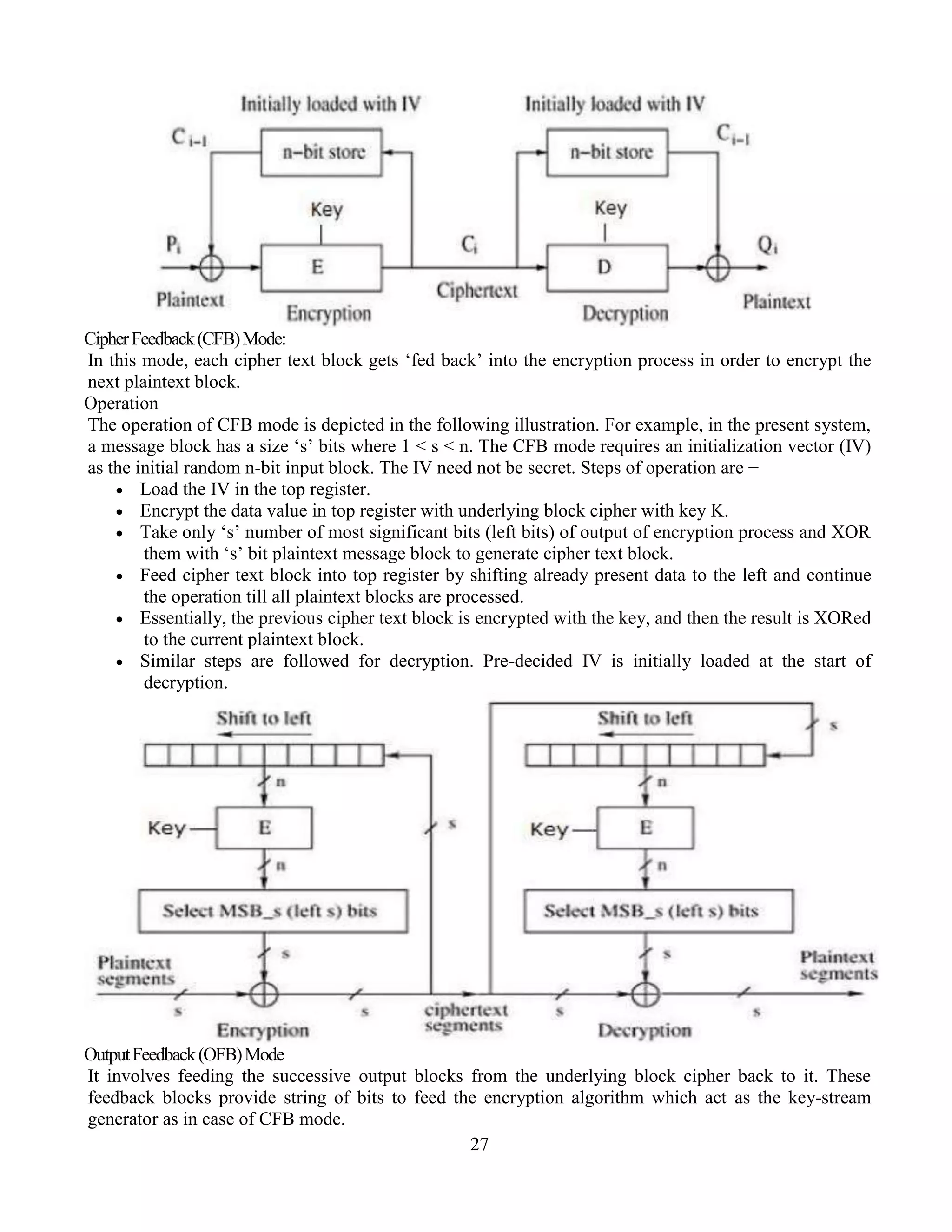 27
CipherFeedback(CFB)Mode:
In this mode, each cipher text block gets ‘fed back’ into the encryption process in order to encrypt the
next plaintext block.
Operation
The operation of CFB mode is depicted in the following illustration. For example, in the present system,
a message block has a size ‘s’ bits where 1 < s < n. The CFB mode requires an initialization vector (IV)
as the initial random n-bit input block. The IV need not be secret. Steps of operation are −
 Load the IV in the top register.
 Encrypt the data value in top register with underlying block cipher with key K.
 Take only ‘s’ number of most significant bits (left bits) of output of encryption process and XOR
them with ‘s’ bit plaintext message block to generate cipher text block.
 Feed cipher text block into top register by shifting already present data to the left and continue
the operation till all plaintext blocks are processed.
 Essentially, the previous cipher text block is encrypted with the key, and then the result is XORed
to the current plaintext block.
 Similar steps are followed for decryption. Pre-decided IV is initially loaded at the start of
decryption.
OutputFeedback(OFB)Mode
It involves feeding the successive output blocks from the underlying block cipher back to it. These
feedback blocks provide string of bits to feed the encryption algorithm which act as the key-stream
generator as in case of CFB mode.
 