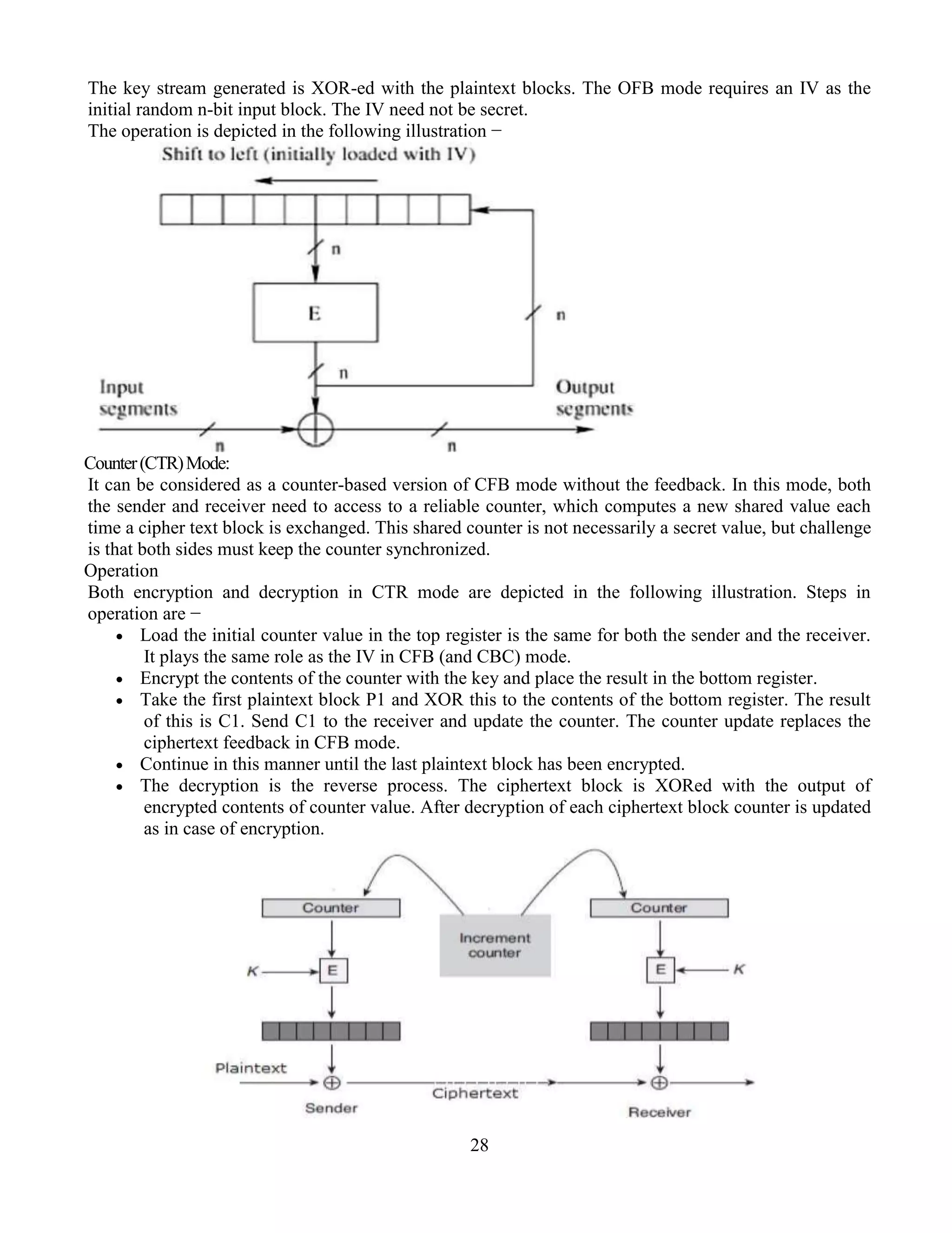 28
The key stream generated is XOR-ed with the plaintext blocks. The OFB mode requires an IV as the
initial random n-bit input block. The IV need not be secret.
The operation is depicted in the following illustration −
Counter(CTR)Mode:
It can be considered as a counter-based version of CFB mode without the feedback. In this mode, both
the sender and receiver need to access to a reliable counter, which computes a new shared value each
time a cipher text block is exchanged. This shared counter is not necessarily a secret value, but challenge
is that both sides must keep the counter synchronized.
Operation
Both encryption and decryption in CTR mode are depicted in the following illustration. Steps in
operation are −
 Load the initial counter value in the top register is the same for both the sender and the receiver.
It plays the same role as the IV in CFB (and CBC) mode.
 Encrypt the contents of the counter with the key and place the result in the bottom register.
 Take the first plaintext block P1 and XOR this to the contents of the bottom register. The result
of this is C1. Send C1 to the receiver and update the counter. The counter update replaces the
ciphertext feedback in CFB mode.
 Continue in this manner until the last plaintext block has been encrypted.
 The decryption is the reverse process. The ciphertext block is XORed with the output of
encrypted contents of counter value. After decryption of each ciphertext block counter is updated
as in case of encryption.
 