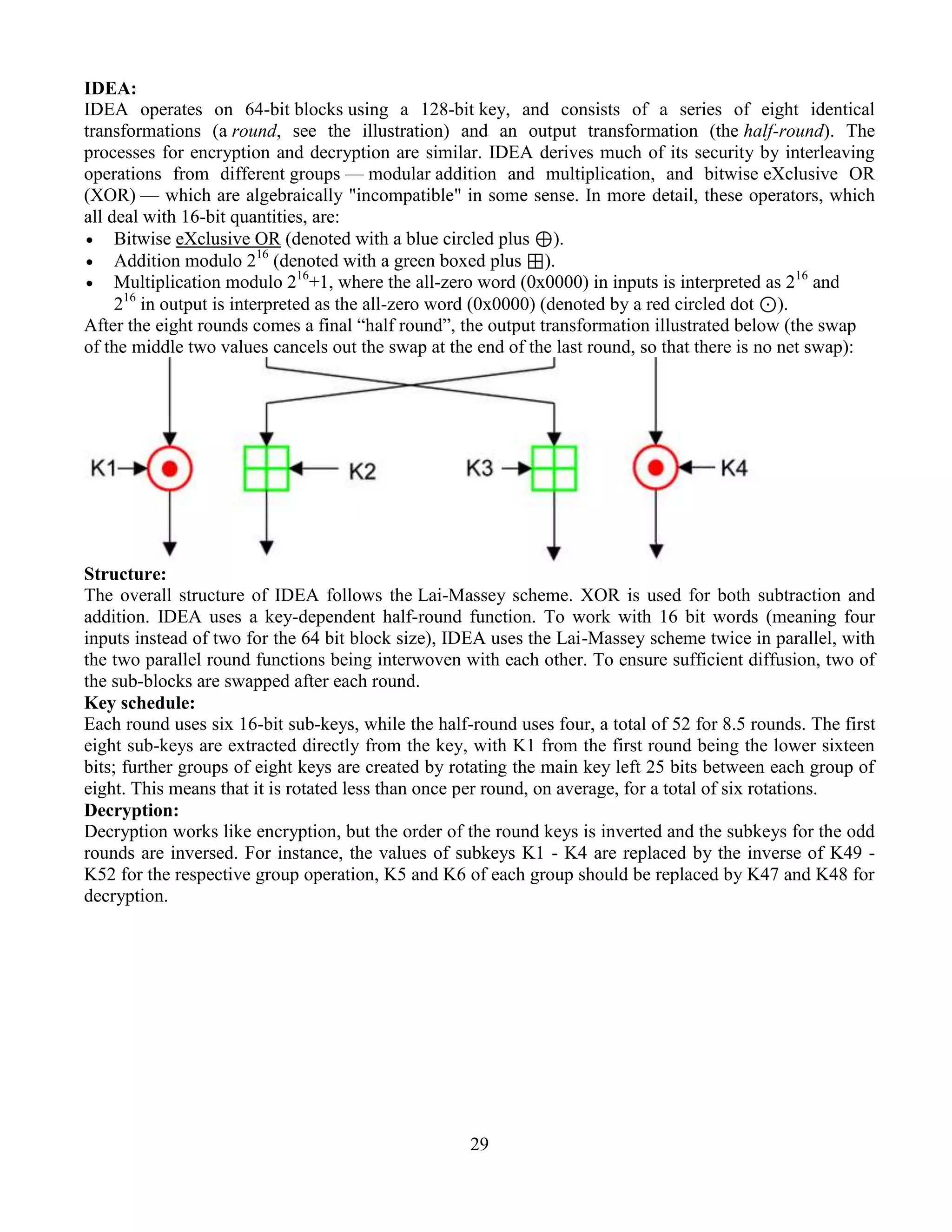 29
IDEA:
IDEA operates on 64-bit blocks using a 128-bit key, and consists of a series of eight identical
transformations (a round, see the illustration) and an output transformation (the half-round). The
processes for encryption and decryption are similar. IDEA derives much of its security by interleaving
operations from different groups — modular addition and multiplication, and bitwise eXclusive OR
(XOR) — which are algebraically "incompatible" in some sense. In more detail, these operators, which
all deal with 16-bit quantities, are:
 Bitwise eXclusive OR (denoted with a blue circled plus ⊕).
 Addition modulo 216
(denoted with a green boxed plus ⊞).
 Multiplication modulo 216
+1, where the all-zero word (0x0000) in inputs is interpreted as 216
and
216
in output is interpreted as the all-zero word (0x0000) (denoted by a red circled dot ⊙).
After the eight rounds comes a final “half round”, the output transformation illustrated below (the swap
of the middle two values cancels out the swap at the end of the last round, so that there is no net swap):
Structure:
The overall structure of IDEA follows the Lai-Massey scheme. XOR is used for both subtraction and
addition. IDEA uses a key-dependent half-round function. To work with 16 bit words (meaning four
inputs instead of two for the 64 bit block size), IDEA uses the Lai-Massey scheme twice in parallel, with
the two parallel round functions being interwoven with each other. To ensure sufficient diffusion, two of
the sub-blocks are swapped after each round.
Key schedule:
Each round uses six 16-bit sub-keys, while the half-round uses four, a total of 52 for 8.5 rounds. The first
eight sub-keys are extracted directly from the key, with K1 from the first round being the lower sixteen
bits; further groups of eight keys are created by rotating the main key left 25 bits between each group of
eight. This means that it is rotated less than once per round, on average, for a total of six rotations.
Decryption:
Decryption works like encryption, but the order of the round keys is inverted and the subkeys for the odd
rounds are inversed. For instance, the values of subkeys K1 - K4 are replaced by the inverse of K49 -
K52 for the respective group operation, K5 and K6 of each group should be replaced by K47 and K48 for
decryption.
 