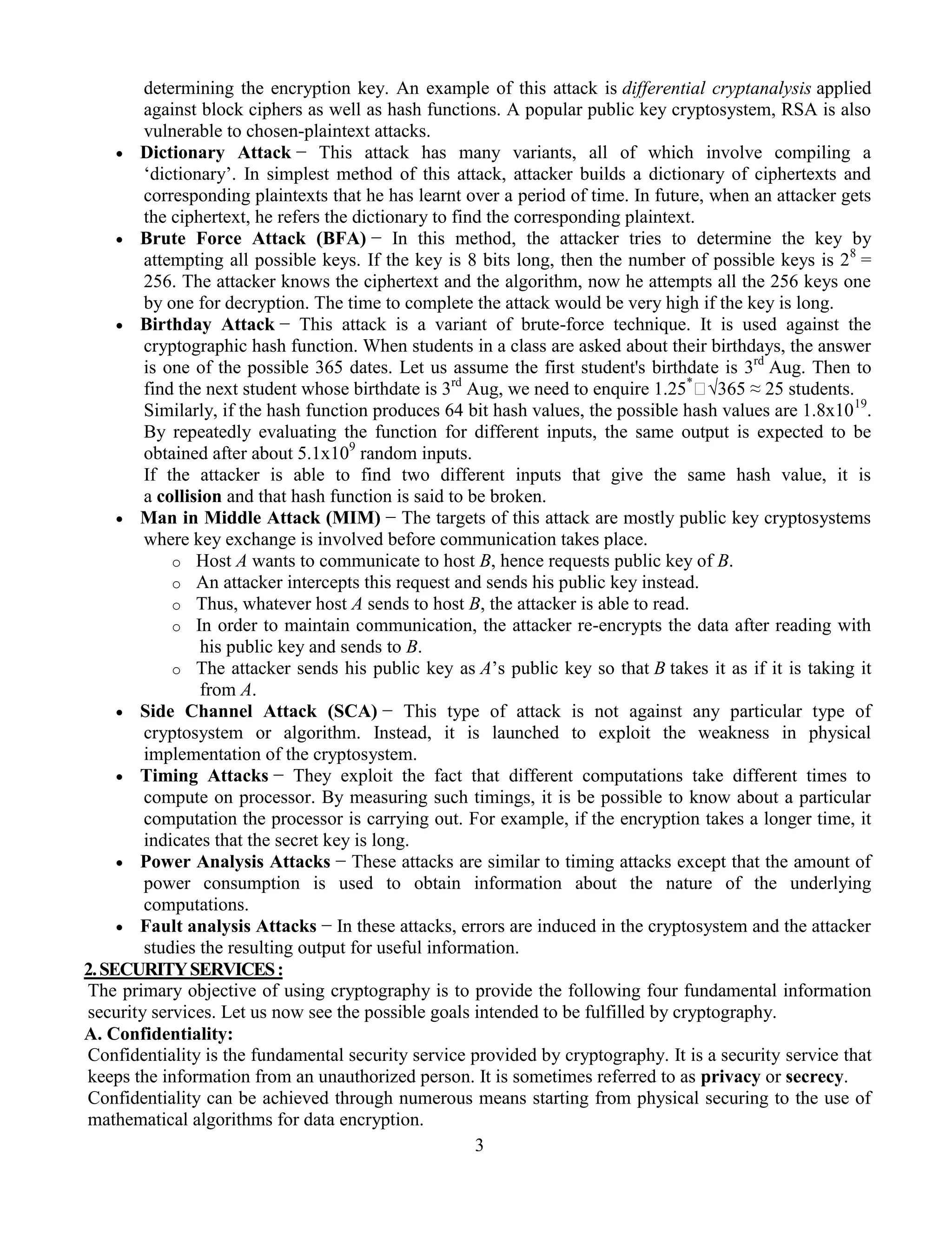 3
determining the encryption key. An example of this attack is differential cryptanalysis applied
against block ciphers as well as hash functions. A popular public key cryptosystem, RSA is also
vulnerable to chosen-plaintext attacks.
 Dictionary Attack − This attack has many variants, all of which involve compiling a
‘dictionary’. In simplest method of this attack, attacker builds a dictionary of ciphertexts and
corresponding plaintexts that he has learnt over a period of time. In future, when an attacker gets
the ciphertext, he refers the dictionary to find the corresponding plaintext.
 Brute Force Attack (BFA) − In this method, the attacker tries to determine the key by
attempting all possible keys. If the key is 8 bits long, then the number of possible keys is 28
=
256. The attacker knows the ciphertext and the algorithm, now he attempts all the 256 keys one
by one for decryption. The time to complete the attack would be very high if the key is long.
 Birthday Attack − This attack is a variant of brute-force technique. It is used against the
cryptographic hash function. When students in a class are asked about their birthdays, the answer
is one of the possible 365 dates. Let us assume the first student's birthdate is 3rd
Aug. Then to
find the next student whose birthdate is 3rd
Aug, we need to enquire 1.25*
√365 ≈ 25 students.
Similarly, if the hash function produces 64 bit hash values, the possible hash values are 1.8x1019
.
By repeatedly evaluating the function for different inputs, the same output is expected to be
obtained after about 5.1x109
random inputs.
If the attacker is able to find two different inputs that give the same hash value, it is
a collision and that hash function is said to be broken.
 Man in Middle Attack (MIM) − The targets of this attack are mostly public key cryptosystems
where key exchange is involved before communication takes place.
o Host A wants to communicate to host B, hence requests public key of B.
o An attacker intercepts this request and sends his public key instead.
o Thus, whatever host A sends to host B, the attacker is able to read.
o In order to maintain communication, the attacker re-encrypts the data after reading with
his public key and sends to B.
o The attacker sends his public key as A’s public key so that B takes it as if it is taking it
from A.
 Side Channel Attack (SCA) − This type of attack is not against any particular type of
cryptosystem or algorithm. Instead, it is launched to exploit the weakness in physical
implementation of the cryptosystem.
 Timing Attacks − They exploit the fact that different computations take different times to
compute on processor. By measuring such timings, it is be possible to know about a particular
computation the processor is carrying out. For example, if the encryption takes a longer time, it
indicates that the secret key is long.
 Power Analysis Attacks − These attacks are similar to timing attacks except that the amount of
power consumption is used to obtain information about the nature of the underlying
computations.
 Fault analysis Attacks − In these attacks, errors are induced in the cryptosystem and the attacker
studies the resulting output for useful information.
2.SECURITYSERVICES:
The primary objective of using cryptography is to provide the following four fundamental information
security services. Let us now see the possible goals intended to be fulfilled by cryptography.
A. Confidentiality:
Confidentiality is the fundamental security service provided by cryptography. It is a security service that
keeps the information from an unauthorized person. It is sometimes referred to as privacy or secrecy.
Confidentiality can be achieved through numerous means starting from physical securing to the use of
mathematical algorithms for data encryption.
 