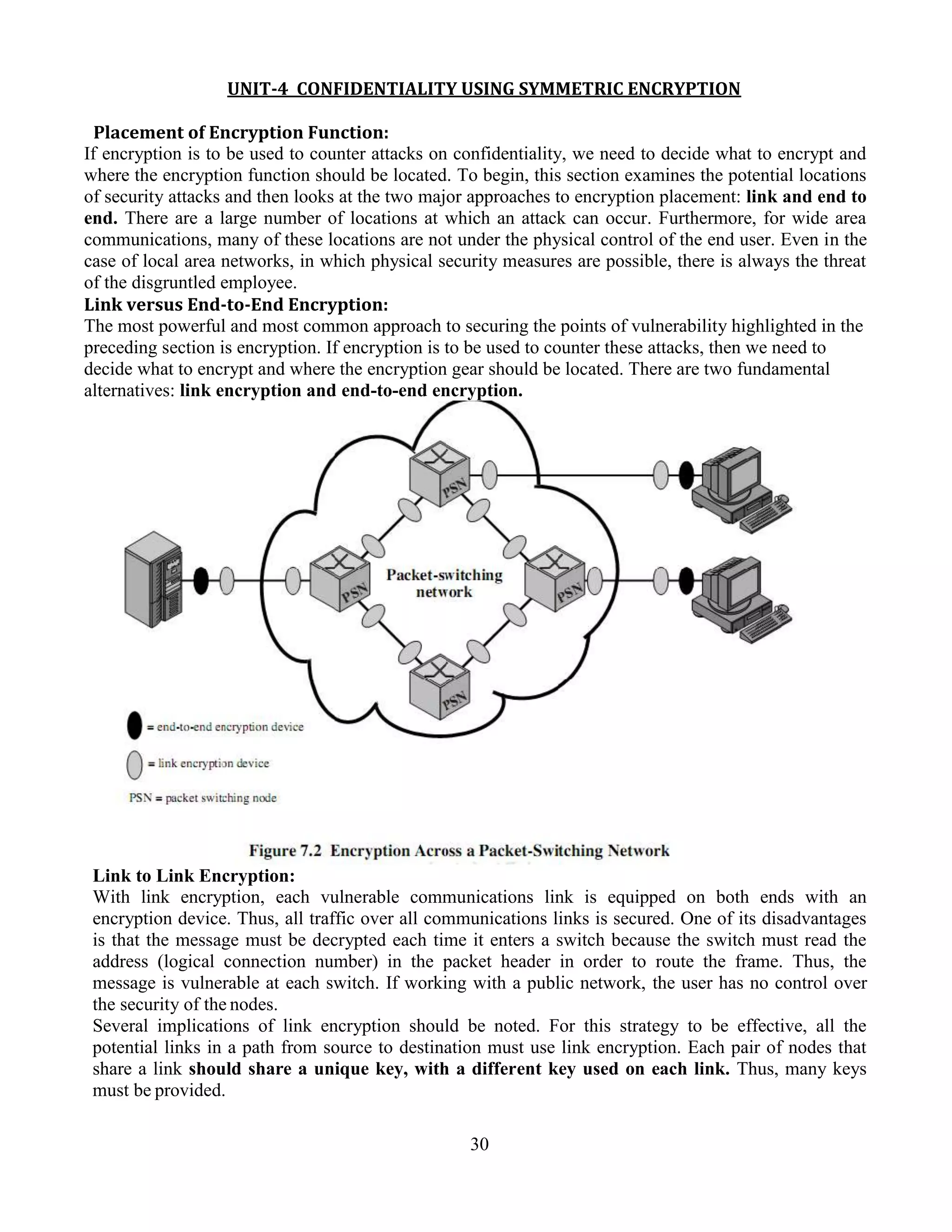 30
UNIT-4 CONFIDENTIALITY USING SYMMETRIC ENCRYPTION
Placement of Encryption Function:
If encryption is to be used to counter attacks on confidentiality, we need to decide what to encrypt and
where the encryption function should be located. To begin, this section examines the potential locations
of security attacks and then looks at the two major approaches to encryption placement: link and end to
end. There are a large number of locations at which an attack can occur. Furthermore, for wide area
communications, many of these locations are not under the physical control of the end user. Even in the
case of local area networks, in which physical security measures are possible, there is always the threat
of the disgruntled employee.
Link versus End-to-End Encryption:
The most powerful and most common approach to securing the points of vulnerability highlighted in the
preceding section is encryption. If encryption is to be used to counter these attacks, then we need to
decide what to encrypt and where the encryption gear should be located. There are two fundamental
alternatives: link encryption and end-to-end encryption.
Link to Link Encryption:
With link encryption, each vulnerable communications link is equipped on both ends with an
encryption device. Thus, all traffic over all communications links is secured. One of its disadvantages
is that the message must be decrypted each time it enters a switch because the switch must read the
address (logical connection number) in the packet header in order to route the frame. Thus, the
message is vulnerable at each switch. If working with a public network, the user has no control over
the security of the nodes.
Several implications of link encryption should be noted. For this strategy to be effective, all the
potential links in a path from source to destination must use link encryption. Each pair of nodes that
share a link should share a unique key, with a different key used on each link. Thus, many keys
must be provided.
 