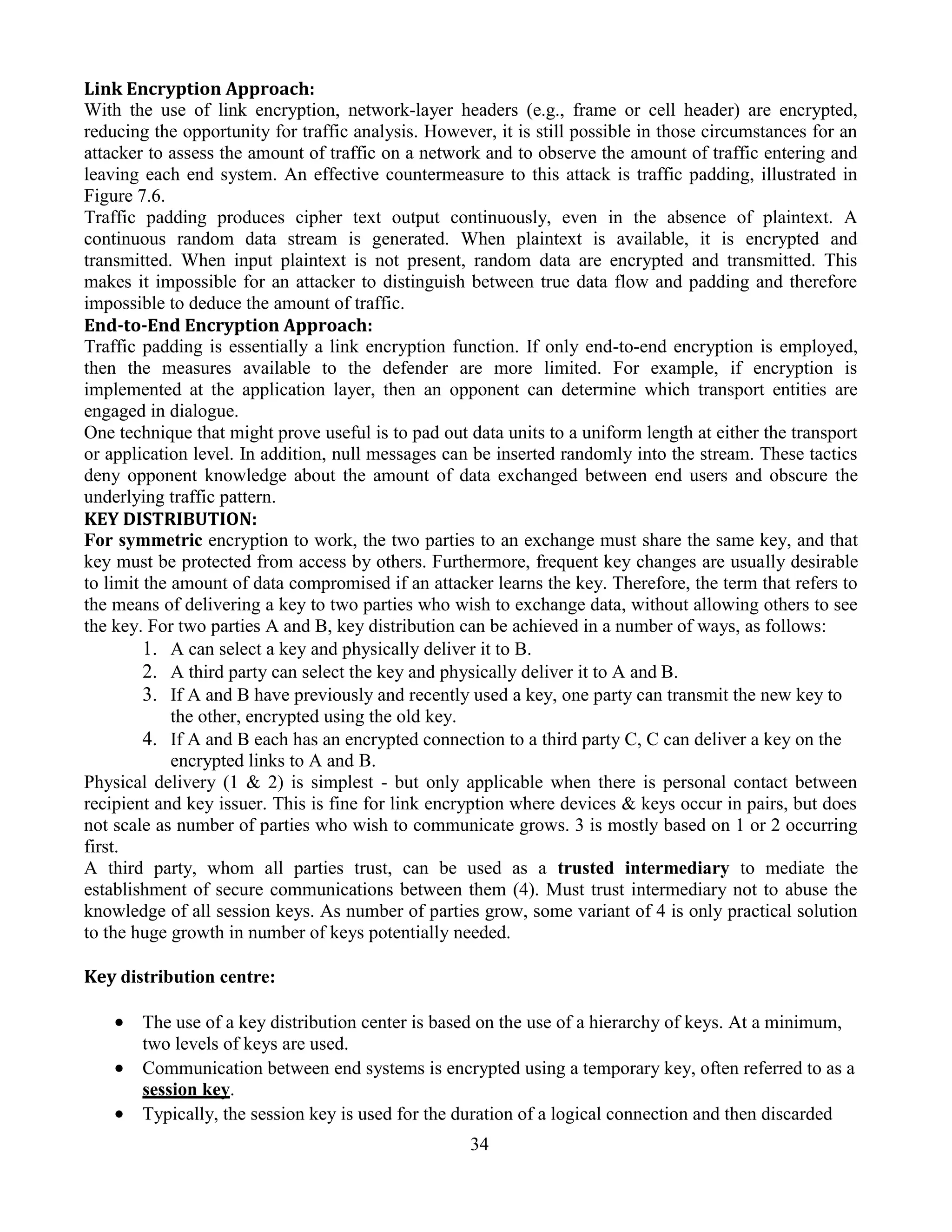 34
Link Encryption Approach:
With the use of link encryption, network-layer headers (e.g., frame or cell header) are encrypted,
reducing the opportunity for traffic analysis. However, it is still possible in those circumstances for an
attacker to assess the amount of traffic on a network and to observe the amount of traffic entering and
leaving each end system. An effective countermeasure to this attack is traffic padding, illustrated in
Figure 7.6.
Traffic padding produces cipher text output continuously, even in the absence of plaintext. A
continuous random data stream is generated. When plaintext is available, it is encrypted and
transmitted. When input plaintext is not present, random data are encrypted and transmitted. This
makes it impossible for an attacker to distinguish between true data flow and padding and therefore
impossible to deduce the amount of traffic.
End-to-End Encryption Approach:
Traffic padding is essentially a link encryption function. If only end-to-end encryption is employed,
then the measures available to the defender are more limited. For example, if encryption is
implemented at the application layer, then an opponent can determine which transport entities are
engaged in dialogue.
One technique that might prove useful is to pad out data units to a uniform length at either the transport
or application level. In addition, null messages can be inserted randomly into the stream. These tactics
deny opponent knowledge about the amount of data exchanged between end users and obscure the
underlying traffic pattern.
KEY DISTRIBUTION:
For symmetric encryption to work, the two parties to an exchange must share the same key, and that
key must be protected from access by others. Furthermore, frequent key changes are usually desirable
to limit the amount of data compromised if an attacker learns the key. Therefore, the term that refers to
the means of delivering a key to two parties who wish to exchange data, without allowing others to see
the key. For two parties A and B, key distribution can be achieved in a number of ways, as follows:
1. A can select a key and physically deliver it to B.
2. A third party can select the key and physically deliver it to A and B.
3. If A and B have previously and recently used a key, one party can transmit the new key to
the other, encrypted using the old key.
4. If A and B each has an encrypted connection to a third party C, C can deliver a key on the
encrypted links to A and B.
Physical delivery (1 & 2) is simplest - but only applicable when there is personal contact between
recipient and key issuer. This is fine for link encryption where devices & keys occur in pairs, but does
not scale as number of parties who wish to communicate grows. 3 is mostly based on 1 or 2 occurring
first.
A third party, whom all parties trust, can be used as a trusted intermediary to mediate the
establishment of secure communications between them (4). Must trust intermediary not to abuse the
knowledge of all session keys. As number of parties grow, some variant of 4 is only practical solution
to the huge growth in number of keys potentially needed.
Key distribution centre:
 The use of a key distribution center is based on the use of a hierarchy of keys. At a minimum,
two levels of keys are used.
 Communication between end systems is encrypted using a temporary key, often referred to as a
session key.
 Typically, the session key is used for the duration of a logical connection and then discarded
 