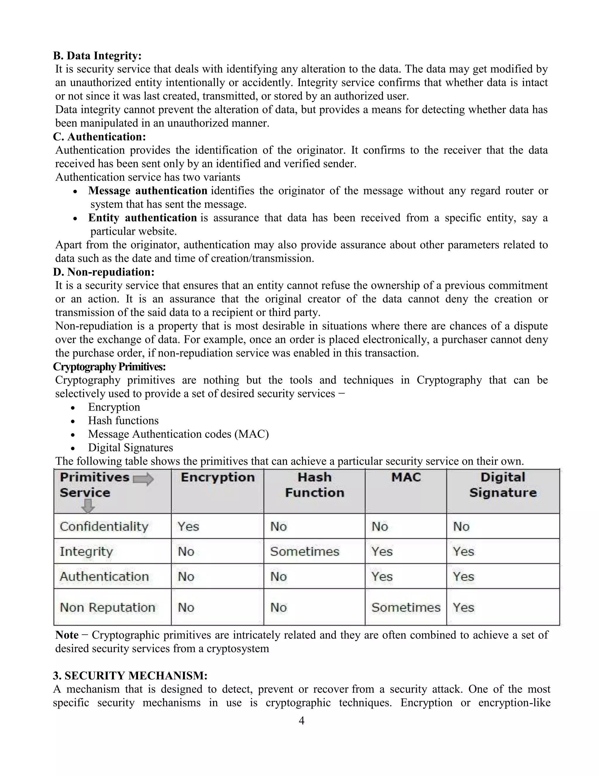 4
B. Data Integrity:
It is security service that deals with identifying any alteration to the data. The data may get modified by
an unauthorized entity intentionally or accidently. Integrity service confirms that whether data is intact
or not since it was last created, transmitted, or stored by an authorized user.
Data integrity cannot prevent the alteration of data, but provides a means for detecting whether data has
been manipulated in an unauthorized manner.
C. Authentication:
Authentication provides the identification of the originator. It confirms to the receiver that the data
received has been sent only by an identified and verified sender.
Authentication service has two variants
 Message authentication identifies the originator of the message without any regard router or
system that has sent the message.
 Entity authentication is assurance that data has been received from a specific entity, say a
particular website.
Apart from the originator, authentication may also provide assurance about other parameters related to
data such as the date and time of creation/transmission.
D. Non-repudiation:
It is a security service that ensures that an entity cannot refuse the ownership of a previous commitment
or an action. It is an assurance that the original creator of the data cannot deny the creation or
transmission of the said data to a recipient or third party.
Non-repudiation is a property that is most desirable in situations where there are chances of a dispute
over the exchange of data. For example, once an order is placed electronically, a purchaser cannot deny
the purchase order, if non-repudiation service was enabled in this transaction.
CryptographyPrimitives:
Cryptography primitives are nothing but the tools and techniques in Cryptography that can be
selectively used to provide a set of desired security services −
 Encryption
 Hash functions
 Message Authentication codes (MAC)
 Digital Signatures
The following table shows the primitives that can achieve a particular security service on their own.
Note − Cryptographic primitives are intricately related and they are often combined to achieve a set of
desired security services from a cryptosystem
3. SECURITY MECHANISM:
A mechanism that is designed to detect, prevent or recover from a security attack. One of the most
specific security mechanisms in use is cryptographic techniques. Encryption or encryption-like
 