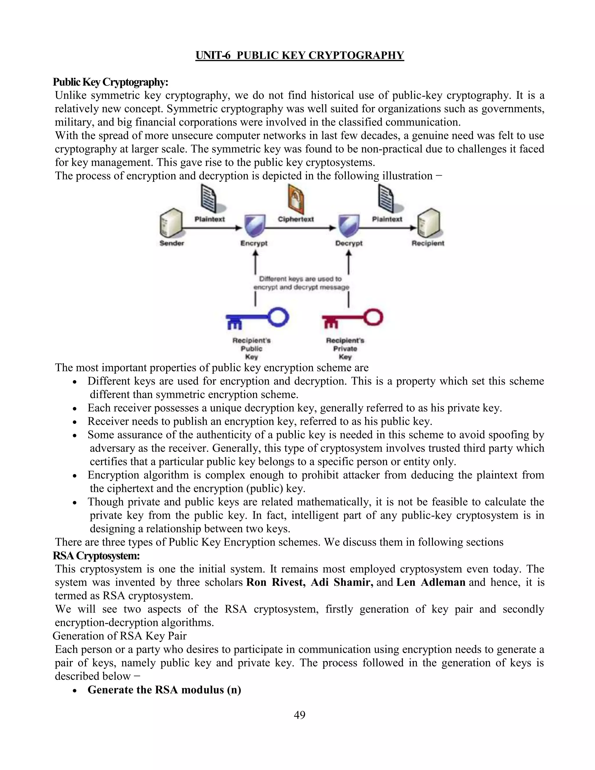 49
UNIT-6 PUBLIC KEY CRYPTOGRAPHY
PublicKeyCryptography:
Unlike symmetric key cryptography, we do not find historical use of public-key cryptography. It is a
relatively new concept. Symmetric cryptography was well suited for organizations such as governments,
military, and big financial corporations were involved in the classified communication.
With the spread of more unsecure computer networks in last few decades, a genuine need was felt to use
cryptography at larger scale. The symmetric key was found to be non-practical due to challenges it faced
for key management. This gave rise to the public key cryptosystems.
The process of encryption and decryption is depicted in the following illustration −
The most important properties of public key encryption scheme are
 Different keys are used for encryption and decryption. This is a property which set this scheme
different than symmetric encryption scheme.
 Each receiver possesses a unique decryption key, generally referred to as his private key.
 Receiver needs to publish an encryption key, referred to as his public key.
 Some assurance of the authenticity of a public key is needed in this scheme to avoid spoofing by
adversary as the receiver. Generally, this type of cryptosystem involves trusted third party which
certifies that a particular public key belongs to a specific person or entity only.
 Encryption algorithm is complex enough to prohibit attacker from deducing the plaintext from
the ciphertext and the encryption (public) key.
 Though private and public keys are related mathematically, it is not be feasible to calculate the
private key from the public key. In fact, intelligent part of any public-key cryptosystem is in
designing a relationship between two keys.
There are three types of Public Key Encryption schemes. We discuss them in following sections
RSACryptosystem:
This cryptosystem is one the initial system. It remains most employed cryptosystem even today. The
system was invented by three scholars Ron Rivest, Adi Shamir, and Len Adleman and hence, it is
termed as RSA cryptosystem.
We will see two aspects of the RSA cryptosystem, firstly generation of key pair and secondly
encryption-decryption algorithms.
Generation of RSA Key Pair
Each person or a party who desires to participate in communication using encryption needs to generate a
pair of keys, namely public key and private key. The process followed in the generation of keys is
described below −
 Generate the RSA modulus (n)
 