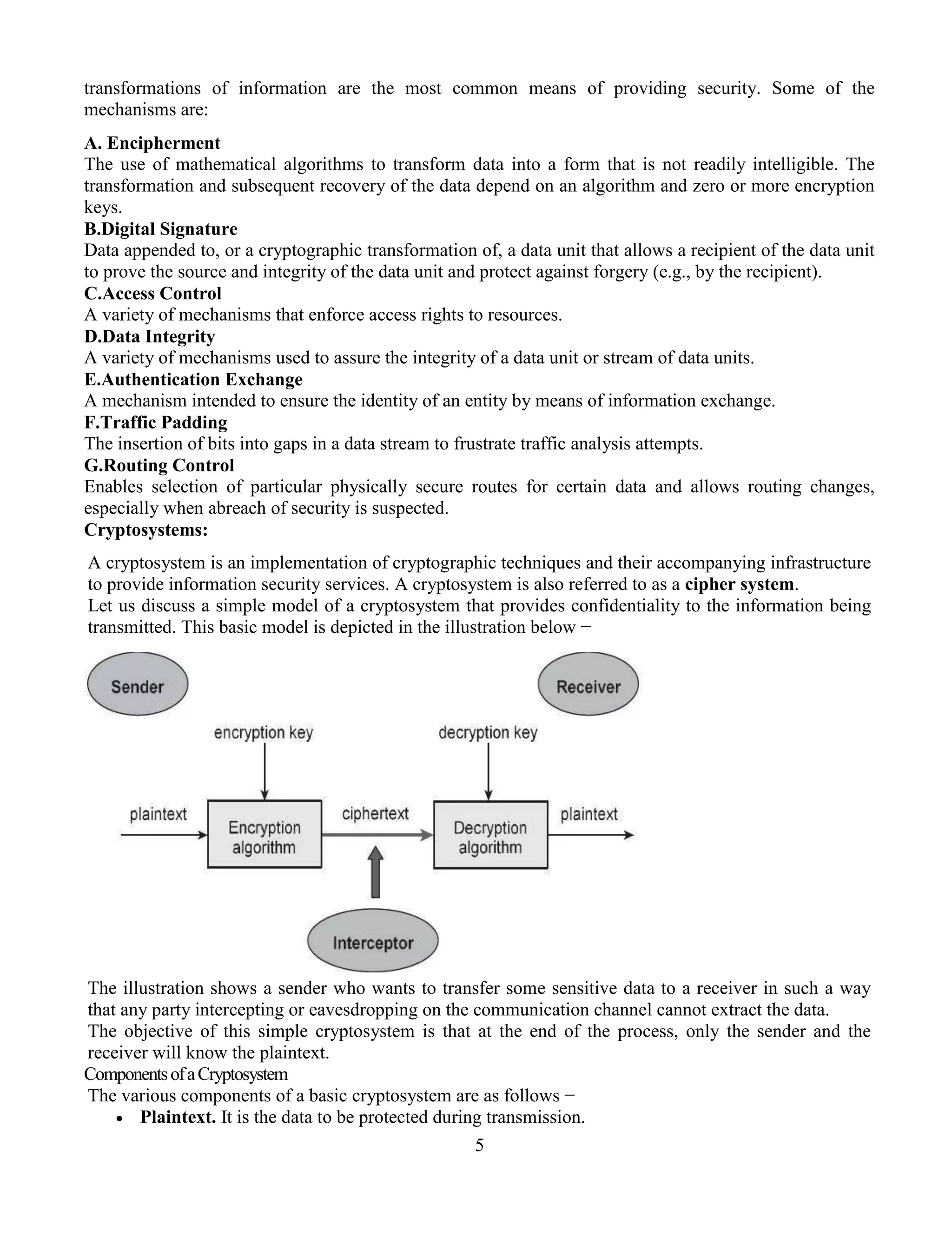 5
transformations of information are the most common means of providing security. Some of the
mechanisms are:
A. Encipherment
The use of mathematical algorithms to transform data into a form that is not readily intelligible. The
transformation and subsequent recovery of the data depend on an algorithm and zero or more encryption
keys.
B.Digital Signature
Data appended to, or a cryptographic transformation of, a data unit that allows a recipient of the data unit
to prove the source and integrity of the data unit and protect against forgery (e.g., by the recipient).
C.Access Control
A variety of mechanisms that enforce access rights to resources.
D.Data Integrity
A variety of mechanisms used to assure the integrity of a data unit or stream of data units.
E.Authentication Exchange
A mechanism intended to ensure the identity of an entity by means of information exchange.
F.Traffic Padding
The insertion of bits into gaps in a data stream to frustrate traffic analysis attempts.
G.Routing Control
Enables selection of particular physically secure routes for certain data and allows routing changes,
especially when abreach of security is suspected.
Cryptosystems:
A cryptosystem is an implementation of cryptographic techniques and their accompanying infrastructure
to provide information security services. A cryptosystem is also referred to as a cipher system.
Let us discuss a simple model of a cryptosystem that provides confidentiality to the information being
transmitted. This basic model is depicted in the illustration below −
The illustration shows a sender who wants to transfer some sensitive data to a receiver in such a way
that any party intercepting or eavesdropping on the communication channel cannot extract the data.
The objective of this simple cryptosystem is that at the end of the process, only the sender and the
receiver will know the plaintext.
ComponentsofaCryptosystem
The various components of a basic cryptosystem are as follows −
 Plaintext. It is the data to be protected during transmission.
 