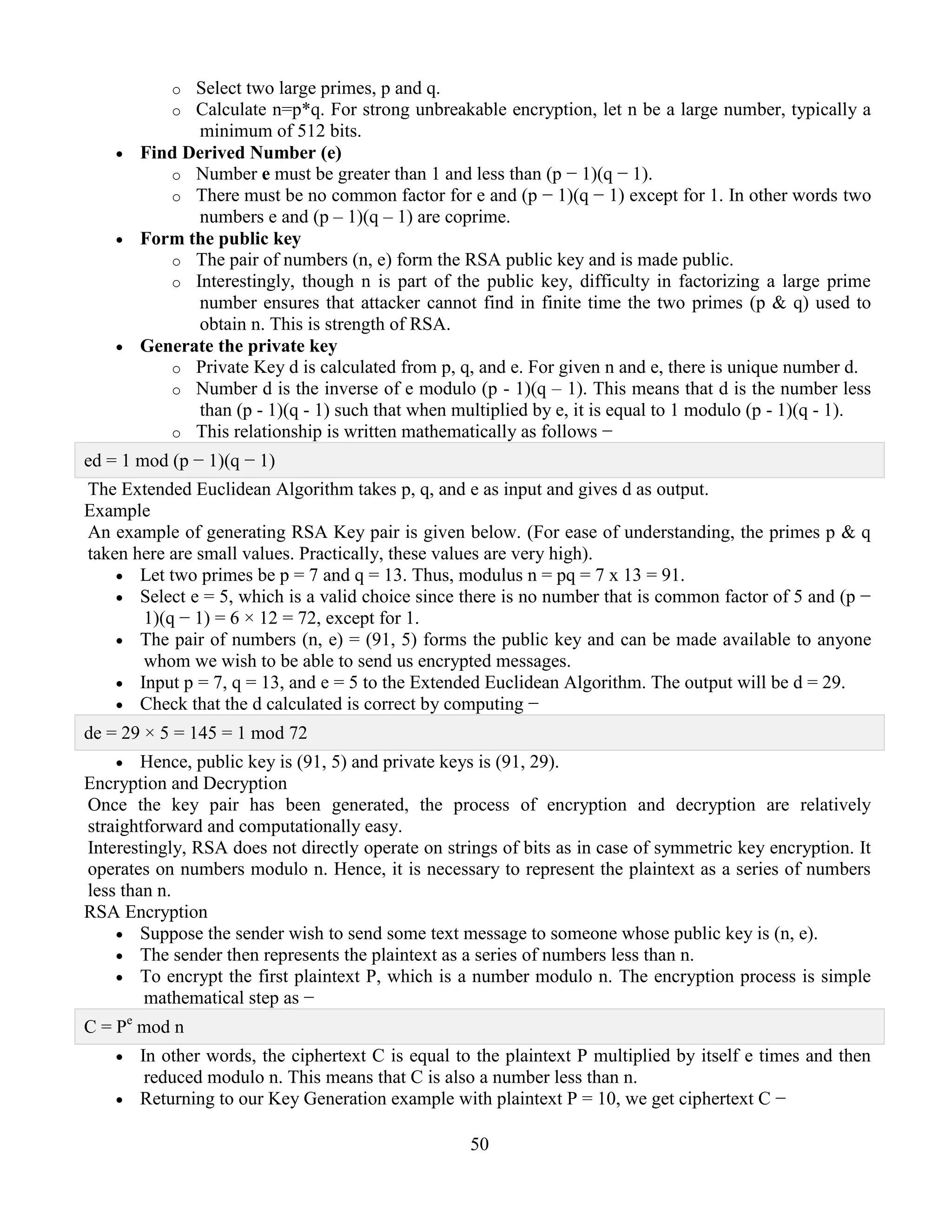 50
o Select two large primes, p and q.
o Calculate n=p*q. For strong unbreakable encryption, let n be a large number, typically a
minimum of 512 bits.
 Find Derived Number (e)
o Number e must be greater than 1 and less than (p − 1)(q − 1).
o There must be no common factor for e and (p − 1)(q − 1) except for 1. In other words two
numbers e and (p – 1)(q – 1) are coprime.
 Form the public key
o The pair of numbers (n, e) form the RSA public key and is made public.
o Interestingly, though n is part of the public key, difficulty in factorizing a large prime
number ensures that attacker cannot find in finite time the two primes (p & q) used to
obtain n. This is strength of RSA.
 Generate the private key
o Private Key d is calculated from p, q, and e. For given n and e, there is unique number d.
o Number d is the inverse of e modulo (p - 1)(q – 1). This means that d is the number less
than (p - 1)(q - 1) such that when multiplied by e, it is equal to 1 modulo (p - 1)(q - 1).
o This relationship is written mathematically as follows −
ed = 1 mod (p − 1)(q − 1)
The Extended Euclidean Algorithm takes p, q, and e as input and gives d as output.
Example
An example of generating RSA Key pair is given below. (For ease of understanding, the primes p & q
taken here are small values. Practically, these values are very high).
 Let two primes be p = 7 and q = 13. Thus, modulus n = pq = 7 x 13 = 91.
 Select e = 5, which is a valid choice since there is no number that is common factor of 5 and (p −
1)(q − 1) = 6 × 12 = 72, except for 1.
 The pair of numbers (n, e) = (91, 5) forms the public key and can be made available to anyone
whom we wish to be able to send us encrypted messages.
 Input p = 7, q = 13, and e = 5 to the Extended Euclidean Algorithm. The output will be d = 29.
 Check that the d calculated is correct by computing −
de = 29 × 5 = 145 = 1 mod 72
 Hence, public key is (91, 5) and private keys is (91, 29).
Encryption and Decryption
Once the key pair has been generated, the process of encryption and decryption are relatively
straightforward and computationally easy.
Interestingly, RSA does not directly operate on strings of bits as in case of symmetric key encryption. It
operates on numbers modulo n. Hence, it is necessary to represent the plaintext as a series of numbers
less than n.
RSA Encryption
 Suppose the sender wish to send some text message to someone whose public key is (n, e).
 The sender then represents the plaintext as a series of numbers less than n.
 To encrypt the first plaintext P, which is a number modulo n. The encryption process is simple
mathematical step as −
C = Pe
mod n
 In other words, the ciphertext C is equal to the plaintext P multiplied by itself e times and then
reduced modulo n. This means that C is also a number less than n.
 Returning to our Key Generation example with plaintext P = 10, we get ciphertext C −
 